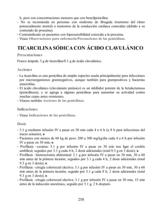 h, pero con concentraciones menores que con bencilpenicilina.
• No se recomienda en personas con síndrome de Brugada (trastorno del ritmo
potencialmente mortal) o trastornos de la conducción cardiaca conocidas (debido a su
contenido de procaína).
• Contraindicado en pacientes con hipersensibilidad conocida a la procaína.
• Véase Observaciones para enfermería/Precauciones de las penicilinas.
TICARCILINA SÓDICA CON ÁCIDO CLAVULÁNICO
Presentaciones
Frasco ámpula: 3 g de ticarcilina/0.1 g de ácido clavulánico.
Acciones
• La ticarcilina es una penicilina de amplio espectro usada principalmente para infecciones
por microorganismos gramnegativos, aunque también para grampositivos y bacterias
anaerobias.
• El ácido clavulánico (clavulanato potásico) es un inhibidor potente de la betalactamasa
(penicilinasa), y se agrega a algunas penicilinas para aumentar su actividad contra
muchas cepas antes resistentes.
• Véanse también Acciones de las penicilinas.
Indicaciones
• Véase Indicaciones de las penicilinas.
Dosis
• 3.1 g mediante infusión IV a pasar en 30 min cada 4 o 6 h (u 8 h para infecciones del
tracto urinario); o
• Pacientes con menos de 60 kg de peso: 200 a 300 mg/kg/día cada 4 a 6 h por infusión
IV a pasar en 30 min; o
• Profilaxis –cesárea: 3.1 g por infusión IV a pasar en 30 min tras ligar el cordón
umbilical, seguidos por 3.1 g cada 4 h, 2 dosis adicionales (total 9.3 g en 3 dosis); o
• Profilaxis –histerectomía abdominal: 3.1 g por infusión IV a pasar en 30 min, 30 a 60
min antes de la primera incisión, seguidos por 3.1 g cada 4 h, 2 dosis adicionales (total
9.3 g en 3 dosis); o
• Profilaxis –cirugía colorrectal electiva: 3.1 g por infusión IV a pasar en 30 min, 30 a 60
min antes de la primera incisión, seguido por 3.1 g cada 8 h, 2 dosis adicionales (total
9.3 g en 3 dosis); o
• Profilaxis –cirugía colorrectal electiva: 3.1 g por infusión IV a pasar en 30 min, 15 min
antes de la inducción anestésica, seguido por 3.1 g, 2 h después.
258
ERRNVPHGLFRVRUJ
 