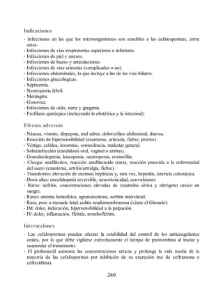Indicaciones
• Infecciones en las que los microorganismos son sensibles a las cefalosporinas, entre
otras:
• Infecciones de vías respiratorias superiores e inferiores.
• Infecciones de piel y anexos.
• Infecciones de hueso y articulaciones.
• Infecciones de vías urinarias (complicadas o no).
• Infecciones abdominales, lo que incluye a las de las vías biliares.
• Infecciones ginecológicas.
• Septicemia.
• Neutropenia febril.
• Meningitis.
• Gonorrea.
• Infecciones de oído, nariz y garganta.
• Profilaxis quirúrgica (incluyendo la obstétrica y la intestinal).
Efectos adversos
• Náusea, vómito, dispepsia, mal sabor, dolor/cólico abdominal, diarrea.
• Reacción de hipersensibilidad (exantema, urticaria, fiebre, prurito).
• Vértigo, cefalea, insomnio, somnolencia, malestar general.
• Sobreinfección (candidosis oral, vaginal o ambas).
• Granulocitopenia, leucopenia, neutropenia, eosinofilia.
• Choque anafiláctico, reacción anafilactoide (rara), reacción parecida a la enfermedad
del suero (exantema, artritis/artralgia, fiebre).
• Transitorios: elevación de enzimas hepáticas y, rara vez, hepatitis, ictericia colestásica.
• Dosis altas: encefalopatía reversible, neurotoxicidad, convulsiones
• Raros: nefritis, concentraciones elevadas de creatinina sérica y nitrógeno ureico en
sangre.
• Raros: anemia hemolítica, agranulocitosis, nefritis intersticial.
• Rara, pero a menudo letal: colitis seudomembranosa (véase el Glosario).
• IM: dolor, induración, hipersensibilidad a la palpación.
• IV: dolor, inflamación, flebitis, tromboflebitis.
Interacciones
• Las cefalosporinas pueden afectar la estabilidad del control de los anticoagulantes
orales, por lo que debe vigilarse estrechamente el tiempo de protrombina al iniciar y
suspender el tratamiento.
• El probenecid aumenta las concentraciones séricas y prolonga la vida media de la
mayoría de las cefalosporinas por inhibición de su excreción (no de ceftriaxona o
ceftazidima).
260
ERRNVPHGLFRVRUJ
 
