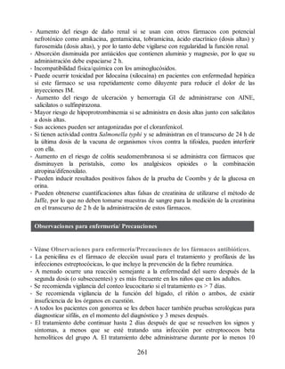 • Aumento del riesgo de daño renal si se usan con otros fármacos con potencial
nefrotóxico como amikacina, gentamicina, tobramicina, ácido etacrínico (dosis altas) y
furosemida (dosis altas), y por lo tanto debe vigilarse con regularidad la función renal.
• Absorción disminuida por antiácidos que contienen aluminio y magnesio, por lo que su
administración debe espaciarse 2 h.
• Incompatibilidad física/química con los aminoglucósidos.
• Puede ocurrir toxicidad por lidocaína (xilocaína) en pacientes con enfermedad hepática
si este fármaco se usa repetidamente como diluyente para reducir el dolor de las
inyecciones IM.
• Aumento del riesgo de ulceración y hemorragia GI de administrarse con AINE,
salicilatos o sulfinpirazona.
• Mayor riesgo de hipoprotrombinemia si se administra en dosis altas junto con salicilatos
a dosis altas.
• Sus acciones pueden ser antagonizadas por el cloranfenicol.
• Si tienen actividad contra Salmonella typhi y se administran en el transcurso de 24 h de
la última dosis de la vacuna de organismos vivos contra la tifoidea, pueden interferir
con ella.
• Aumento en el riesgo de colitis seudomembranosa si se administra con fármacos que
disminuyen la peristalsis, como los analgésicos opioides o la combinación
atropina/difenoxilato.
• Pueden inducir resultados positivos falsos de la prueba de Coombs y de la glucosa en
orina.
• Pueden obtenerse cuantificaciones altas falsas de creatinina de utilizarse el método de
Jaffe, por lo que no deben tomarse muestras de sangre para la medición de la creatinina
en el transcurso de 2 h de la administración de estos fármacos.
Observaciones para enfermería/ Precauciones
• Véase Observaciones para enfermería/Precauciones de los fármacos antibióticos.
• La penicilina es el fármaco de elección usual para el tratamiento y profilaxis de las
infecciones estreptocócicas, lo que incluye la prevención de la fiebre reumática.
• A menudo ocurre una reacción semejante a la enfermedad del suero después de la
segunda dosis (o subsecuentes) y es más frecuente en los niños que en los adultos.
• Se recomienda vigilancia del conteo leucocitario si el tratamiento es  7 días.
• Se recomienda vigilancia de la función del hígado, el riñón o ambos, de existir
insuficiencia de los órganos en cuestión.
• A todos los pacientes con gonorrea se les deben hacer también pruebas serológicas para
diagnosticar sífilis, en el momento del diagnóstico y 3 meses después.
• El tratamiento debe continuar hasta 2 días después de que se resuelven los signos y
síntomas, a menos que se esté tratando una infección por estreptococos beta
hemolíticos del grupo A. El tratamiento debe administrarse durante por lo menos 10
261
ERRNVPHGLFRVRUJ
 