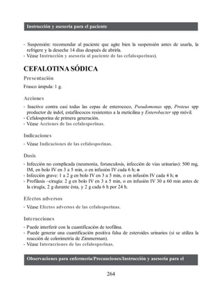 Instrucción y asesoría para el paciente
• Suspensión: recomendar al paciente que agite bien la suspensión antes de usarla, la
refrigere y la deseche 14 días después de abrirla.
• Véase Instrucción y asesoría al paciente de las cefalosporinas).
CEFALOTINA SÓDICA
Presentación
Frasco ámpula: 1 g.
Acciones
• Inactivo contra casi todas las cepas de enterococo, Pseudomonas spp, Proteus spp
productor de indol, estafilococos resistentes a la meticilina y Enterobacter spp móvil.
• Cefalosporina de primera generación.
• Véase Acciones de las cefalosporinas.
Indicaciones
• Véase Indicaciones de las cefalosporinas.
Dosis
• Infección no complicada (neumonía, forunculosis, infección de vías urinarias): 500 mg,
IM, en bolo IV en 3 a 5 min, o en infusión IV cada 6 h; o
• Infección grave: 1 a 2 g en bolo IV en 3 a 5 min, o en infusión IV cada 4 h; o
• Profilaxis –cirugía: 2 g en bolo IV en 3 a 5 min, o en infusión IV 30 a 60 min antes de
la cirugía, 2 g durante ésta, y 2 g cada 6 h por 24 h.
Efectos adversos
• Véase Efectos adversos de las cefalosporinas.
Interacciones
• Puede interferir con la cuantificación de teofilina.
• Puede generar una cuantificación positiva falsa de esteroides urinarios (si se utiliza la
reacción de colorimetría de Zimmerman).
• Véase Interacciones de las cefalosporinas.
Observaciones para enfermería/Precauciones/Instrucción y asesoría para el
264
ERRNVPHGLFRVRUJ
 