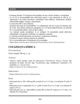 paciente
• Continuar durante 72 h después del reemplazo de una válvula cardiaca o artroplastia.
• La vía IV es recomendable para infecciones graves o que amenazan la vida (p. ej.,
septicemia) o de existir afecciones comórbidas como diabetes, insuficiencia cardiaca,
enfermedad maligna, choque o desnutrición.
• La inyección IM es muy dolorosa.
• Aumento del riesgo de tromboflebitis si se administran más de 6 g por día durante más
de 3 días. Esto puede aminorarse agregando 10 a 25 mg de hidrocortisona a la solución
IV; se recomienda utilizar venas de gran calibre.
• La solución puede precipitarse si se refrigera. El precipitado puede disolverse
calentándolo a temperatura ambiente con agitación constante.
• La solución concentrada puede oscurecerse a temperatura ambiente.
• Contiene 63 mg de sodio por gramo de cefalotina.
• No se recomienda para el tratamiento de la meningitis.
• Véase Observaciones para enfermería/Precauciones de las cefalosporinas.
CEFAZOLINA SÓDICA
Presentaciones
Frasco ámpula: 500 mg, 1, 2 g.
Acciones
• Inactivo contra muchas cepas de enterococos, Enterobacter cloacae, Proteus spp
productor de indol, Serratia spp, Pseudomonas spp, estafilococos resistentes a la
meticilina y A. calcoaceticus.
• Véase Acciones de las cefalosporinas.
Indicaciones
• Véase Indicaciones de las cefalosporinas.
Dosis
• Infecciones leves: 250 a 500 mg IM, en bolo IV en 3 a 5 min, o en infusión IV cada 12
h; o
• Infecciones leves a moderadas: 0.5 a 1 g IM, en bolo IV en 3 a 5 min, o en infusión IV
cada 6 a 8 h; o
• Infección grave (p. ej., endocarditis): 6 g/día IM, en bolo IV a pasar en 3 a 5 min, o en
infusión IV en fracciones.
265
ERRNVPHGLFRVRUJ
 