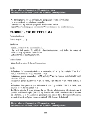 Efectos adversos/Interacciones/Observaciones para
enfermería/Precauciones/Instrucción y asesoría para el paciente
• No debe aplicarse por vía intratecal, ya que pueden ocurrir convulsiones.
• No se recomienda por vía intraventricular.
• Contiene 43.3 mg de sodio por gramo de cefazolina sódica.
• Véase Observaciones para enfermería/Precauciones de las cefalosporinas.
CLORHIDRATO DE CEFEPIMA
Presentaciones
Frasco ámpula: 1, 2 g.
Acciones
• Véase Acciones de las cefalosporinas.
• Sin actividad contra C. difficile, Stenotrophomonas, casi todas las cepas de
enterococos y algunas de Enterobacter.
• Cefalosporina de cuarta generación.
Indicaciones
• Véase Indicaciones de las cefalosporinas.
Dosis
• Infecciones del tracto urinario leves a moderadas: 0.5 a 1 g IM, en bolo IV en 3 a 5
min, o en infusión IV en 30 min cada 12 h; o
• Infecciones leves a moderadas: 1 g IM, en bolo IV en 3 a 5 min, o en infusión IV en 30
min cada 12 h; o
• Infecciones graves: 2 g en bolo IV en 3 a 5 min, o en infusión IV en 30 min cada 12 h;
o
• Infecciones muy graves o que amenazan la vida: 2 g en bolo IV en 3 a 5 min, o en
infusión IV en 30 min cada 8 h; o
• Profilaxis –cirugía: 2 g por infusión IV en 30 min, administrados 60 min antes de la
primera incisión quirúrgica (con 500 mg de metronidazol IV cuando termine la infusión
de cefepima). Si el procedimiento quirúrgico dura más de 12 h, debe administrarse una
segunda dosis de cefepima con metronidazol, 12 h después de la inicial.
Efectos adversos/Interacciones/Observaciones para
enfermería/Precauciones/Instrucción y asesoría para el paciente
266
ERRNVPHGLFRVRUJ
 