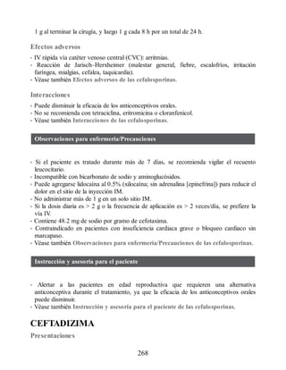 1 g al terminar la cirugía, y luego 1 g cada 8 h por un total de 24 h.
Efectos adversos
• IV rápida vía catéter venoso central (CVC): arritmias.
• Reacción de Jarisch–Herxheimer (malestar general, fiebre, escalofríos, irritación
faríngea, mialgias, cefalea, taquicardia).
• Véase también Efectos adversos de las cefalosporinas.
Interacciones
• Puede disminuir la eficacia de los anticonceptivos orales.
• No se recomienda con tetraciclina, eritromicina o cloranfenicol.
• Véase también Interacciones de las cefalosporinas.
Observaciones para enfermería/Precauciones
• Si el paciente es tratado durante más de 7 días, se recomienda vigilar el recuento
leucocitario.
• Incompatible con bicarbonato de sodio y aminoglucósidos.
• Puede agregarse lidocaína al 0.5% (xilocaína; sin adrenalina [epinefrina]) para reducir el
dolor en el sitio de la inyección IM.
• No administrar más de 1 g en un solo sitio IM.
• Si la dosis diaria es  2 g o la frecuencia de aplicación es  2 veces/día, se prefiere la
vía IV
.
• Contiene 48.2 mg de sodio por gramo de cefotaxima.
• Contraindicado en pacientes con insuficiencia cardiaca grave o bloqueo cardiaco sin
marcapaso.
• Véase también Observaciones para enfermería/Precauciones de las cefalosporinas.
Instrucción y asesoría para el paciente
• Alertar a las pacientes en edad reproductiva que requieren una alternativa
anticonceptiva durante el tratamiento, ya que la eficacia de los anticonceptivos orales
puede disminuir.
• Véase también Instrucción y asesoría para el paciente de las cefalosporinas.
CEFTADIZIMA
Presentaciones
268
ERRNVPHGLFRVRUJ
 