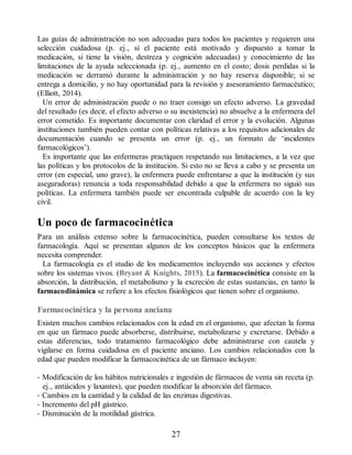 Las guías de administración no son adecuadas para todos los pacientes y requieren una
selección cuidadosa (p. ej., si el paciente está motivado y dispuesto a tomar la
medicación, si tiene la visión, destreza y cognición adecuadas) y conocimiento de las
limitaciones de la ayuda seleccionada (p. ej., aumento en el costo; dosis perdidas si la
medicación se derramó durante la administración y no hay reserva disponible; si se
entrega a domicilio, y no hay oportunidad para la revisión y asesoramiento farmacéutico;
(Elliott, 2014).
Un error de administración puede o no traer consigo un efecto adverso. La gravedad
del resultado (es decir, el efecto adverso o su inexistencia) no absuelve a la enfermera del
error cometido. Es importante documentar con claridad el error y la evolución. Algunas
instituciones también pueden contar con políticas relativas a los requisitos adicionales de
documentación cuando se presenta un error (p. ej., un formato de ‘incidentes
farmacológicos’).
Es importante que las enfermeras practiquen respetando sus limitaciones, a la vez que
las políticas y los protocolos de la institución. Si esto no se lleva a cabo y se presenta un
error (en especial, uno grave), la enfermera puede enfrentarse a que la institución (y sus
aseguradoras) renuncia a toda responsabilidad debido a que la enfermera no siguió sus
políticas. La enfermera también puede ser encontrada culpable de acuerdo con la ley
civil.
Un poco de farmacocinética
Para un análisis extenso sobre la farmacocinética, pueden consultarse los textos de
farmacología. Aquí se presentan algunos de los conceptos básicos que la enfermera
necesita comprender.
La farmacología es el studio de los medicamentos incluyendo sus acciones y efectos
sobre los sistemas vivos. (Bryant  Knights, 2015). La farmacocinética consiste en la
absorción, la distribución, el metabolismo y la excreción de estas sustancias, en tanto la
farmacodinámica se refiere a los efectos fisiológicos que tienen sobre el organismo.
Farmacocinética y la persona anciana
Existen muchos cambios relacionados con la edad en el organismo, que afectan la forma
en que un fármaco puede absorberse, distribuirse, metabolizarse y excretarse. Debido a
estas diferencias, todo tratamiento farmacológico debe administrarse con cautela y
vigilarse en forma cuidadosa en el paciente anciano. Los cambios relacionados con la
edad que pueden modificar la farmacocinética de un fármaco incluyen:
• Modificación de los hábitos nutricionales e ingestión de fármacos de venta sin receta (p.
ej., antiácidos y laxantes), que pueden modificar la absorción del fármaco.
• Cambios en la cantidad y la calidad de las enzimas digestivas.
• Incremento del pH gástrico.
• Disminución de la motilidad gástrica.
27
ERRNVPHGLFRVRUJ
 