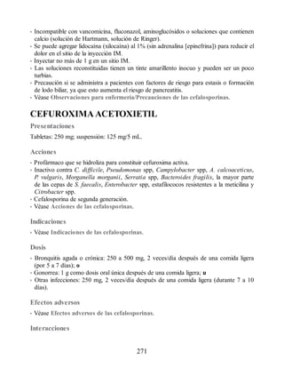 • Incompatible con vancomicina, fluconazol, aminoglucósidos o soluciones que contienen
calcio (solución de Hartmann, solución de Ringer).
• Se puede agregar lidocaína (xilocaína) al 1% (sin adrenalina [epinefrina]) para reducir el
dolor en el sitio de la inyección IM.
• Inyectar no más de 1 g en un sitio IM.
• Las soluciones reconstituidas tienen un tinte amarillento inocuo y pueden ser un poco
turbias.
• Precaución si se administra a pacientes con factores de riesgo para estasis o formación
de lodo biliar, ya que esto aumenta el riesgo de pancreatitis.
• Véase Observaciones para enfermería/Precauciones de las cefalosporinas.
CEFUROXIMA ACETOXIETIL
Presentaciones
Tabletas: 250 mg; suspensión: 125 mg/5 mL.
Acciones
• Profármaco que se hidroliza para constituir cefuroxima activa.
• Inactivo contra C. difficile, Pseudomonas spp, Campylobacter spp, A. calcoaceticus,
P. vulgaris, Morganella morganii, Serratia spp, Bacteroides fragilis, la mayor parte
de las cepas de S. faecalis, Enterobacter spp, estafilococos resistentes a la meticilina y
Citrobacter spp.
• Cefalosporina de segunda generación.
• Véase Acciones de las cefalosporinas.
Indicaciones
• Véase Indicaciones de las cefalosporinas.
Dosis
• Bronquitis aguda o crónica: 250 a 500 mg, 2 veces/día después de una comida ligera
(por 5 a 7 días); o
• Gonorrea: 1 g como dosis oral única después de una comida ligera; u
• Otras infecciones: 250 mg, 2 veces/día después de una comida ligera (durante 7 a 10
días).
Efectos adversos
• Véase Efectos adversos de las cefalosporinas.
Interacciones
271
ERRNVPHGLFRVRUJ
 