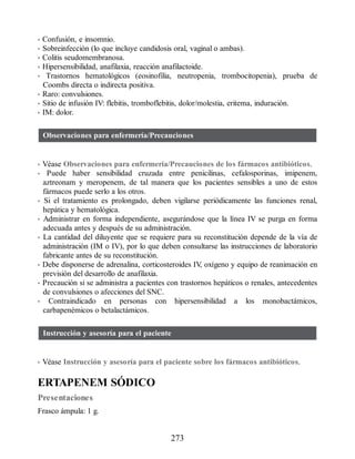 • Confusión, e insomnio.
• Sobreinfección (lo que incluye candidosis oral, vaginal o ambas).
• Colitis seudomembranosa.
• Hipersensibilidad, anafilaxia, reacción anafilactoide.
• Trastornos hematológicos (eosinofilia, neutropenia, trombocitopenia), prueba de
Coombs directa o indirecta positiva.
• Raro: convulsiones.
• Sitio de infusión IV: flebitis, tromboflebitis, dolor/molestia, eritema, induración.
• IM: dolor.
Observaciones para enfermería/Precauciones
• Véase Observaciones para enfermería/Precauciones de los fármacos antibióticos.
• Puede haber sensibilidad cruzada entre penicilinas, cefalosporinas, imipenem,
aztreonam y meropenem, de tal manera que los pacientes sensibles a uno de estos
fármacos puede serlo a los otros.
• Si el tratamiento es prolongado, deben vigilarse periódicamente las funciones renal,
hepática y hematológica.
• Administrar en forma independiente, asegurándose que la línea IV se purga en forma
adecuada antes y después de su administración.
• La cantidad del diluyente que se requiere para su reconstitución depende de la vía de
administración (IM o IV), por lo que deben consultarse las instrucciones de laboratorio
fabricante antes de su reconstitución.
• Debe disponerse de adrenalina, corticosteroides IV
, oxígeno y equipo de reanimación en
previsión del desarrollo de anafilaxia.
• Precaución si se administra a pacientes con trastornos hepáticos o renales, antecedentes
de convulsiones o afecciones del SNC.
• Contraindicado en personas con hipersensibilidad a los monobactámicos,
carbapenémicos o betalactámicos.
Instrucción y asesoría para el paciente
• Véase Instrucción y asesoría para el paciente sobre los fármacos antibióticos.
ERTAPENEM SÓDICO
Presentaciones
Frasco ámpula: 1 g.
273
ERRNVPHGLFRVRUJ
 