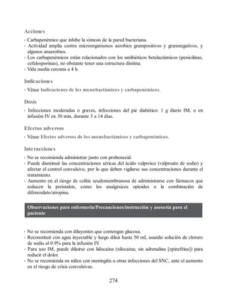 Acciones
• Carbapenémico que inhibe la síntesis de la pared bacteriana.
• Actividad amplia contra microorganismos aerobios grampositivos y gramnegativos, y
algunos anaerobios.
• Los carbapenémicos están relacionados con los antibióticos betalactámicos (penicilinas,
cefalosporinas), no obstante tener una estructura distinta.
• Vida media cercana a 4 h.
Indicaciones
• Véase Indicaciones de los monobactámicos y carbapenémicos.
Dosis
• Infecciones moderadas o graves, infecciones del pie diabético: 1 g diario IM, o en
infusión IV en 30 min, durante 3 a 14 días.
Efectos adversos
• Véase Efectos adversos de los monobactámicos y carbapenémicos.
Interacciones
• No se recomienda administrar junto con probenecid.
• Puede disminuir las concentraciones séricas del ácido valproico (valproato de sodio) y
afectar el control convulsivo, por lo que deben vigilarse sus concentraciones durante el
tratamiento.
• Aumento en el riesgo de colitis seudomembranosa de administrarse con fármacos que
reducen la peristalsis, como los analgésicos opioides o la combinación de
difenoxilato/atropina.
Observaciones para enfermería/Precauciones/instrucción y asesoría para el
paciente
• No se recomienda con diluyentes que contengan glucosa.
• Reconstituir con agua inyectable y luego diluir hasta 50 mL usando solución de cloruro
de sodio al 0.9% para la infusión IV
.
• Para uso IM, puede diluirse con lidocaína (xilocaína; sin adrenalina [epinefrina]) para
reducir el dolor.
• No se recomienda en niños con meningitis u otras infecciones del SNC, ante el aumento
en el riesgo de crisis convulsivas.
274
ERRNVPHGLFRVRUJ
 