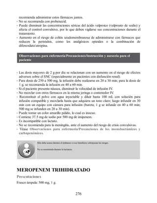 recomienda administrar estos fármacos juntos.
• No se recomienda con probenecid.
• Puede disminuir las concentraciones séricas del ácido valproico (valproato de sodio) y
afecta el control convulsivo, por lo que deben vigilarse sus concentraciones durante el
tratamiento.
• Aumento en el riesgo de colitis seudomembranosa de administrarse con fármacos que
reducen la peristalsis, como los analgésicos opioides o la combinación de
difenoxilato/atropina.
Observaciones para enfermería/Precauciones/Instrucción y asesoría para el
paciente
• Las dosis mayores de 2 g por día se relacionan con un aumento en el riesgo de efectos
adversos sobre el SNC (especialmente en pacientes con disfunción renal).
• Para dosis de 250 a 500 mg, la infusión debe realizarse en 20 a 30 min; para la dosis de
1 g, se recomienda la infusión en 40 a 60 min.
• Si el paciente presenta náusea, disminuir la velocidad de infusión IV
.
• No mezclar con otros fármacos en la misma jeringa o contenedor IV
.
• Reconstituir el polvo con agua inyectable y diluir hasta 100 mL con solución para
infusión compatible y mezclarla hasta que adquiera un tono claro; luego infundir en 30
min con un equipo con cámara para infusión (bureta; 1 g se infunde en 40 a 60 min;
500 mg se infunden en 20 a 30 min).
• Puede tomar un color amarillo pálido, lo cual es inocuo.
• Contiene 37.5 mg de sodio por 500 mg de imipenem.
• Es incompatible con lactato.
• No se recomienda para la meningitis, ante el aumento del riesgo de crisis convulsivas.
• Véase Observaciones para enfermería/Precauciones de los monobactámicos y
carbapenémicos.
Sólo debe usarse durante el embarazo si sus beneficios sobrepasan los riesgos.
No se recomienda durante la lactancia.
MEROPENEM TRIHIDRATADO
Presentaciones
Frasco ámpula: 500 mg, 1 g.
276
ERRNVPHGLFRVRUJ
 