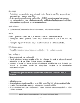 Acciones
• Antibiótico carbapenémico con actividad contra bacterias aerobias grampositivas y
gramnegativas, y algunas anaerobias.
• E. faecium, Stenotrophomonas maltophilia y SARM son resistentes al meropenem.
• Los carbapenémicos están relacionados con los antibióticos betalactámicos (penicilinas,
cefalosporinas), no obstante su estructura es distinta.
Indicaciones
• Véanse Indicaciones de los monobactámicos y los carbapenémicos.
Dosis
• 0.5 a 1 g en bolo IV en 5 min, o en infusión IV en 15 a 30 min cada 8 h; o
• Neutropenia febril: 1 g en bolo IV en 5 min, o en infusión IV en 15 a 30 min cada 8 h;
o
• Meningitis: 2 g en bolo IV en 5 min, o en infusión IV en 15 a 30 min cada 8 h.
Efectos adversos
• Véase Efectos adversos de los monobactámicos y los carbapenémicos.
Interacciones
• No se recomienda con probenecid
• Puede disminuir la concentración sérica de valproato de sodio y afectar el control
convulsivo, por lo que deben vigilarse sus concentraciones.
• Aumenta el riesgo de colitis seudomembranosa de administrarse con fármacos que
reducen la peristalsis, como los analgésicos opioides o la combinación
difenoxilato/atropina.
Observaciones para enfermería/Precauciones/instrucción y asesoría para el
paciente
• Administrar sola.
• Reconstituir con agua inyectable, y luego diluir hasta 50 a 200 mL para su infusión IV
.
• La solución reconstituida puede ser transparente o amarillo pálido.
• Véase Observaciones para enfermería/Precauciones de los monobactámicos y los
carbapenémicos.
Sólo usar durante el embarazo o la lactancia si sus beneficios sobrepasan los riesgos.
277
ERRNVPHGLFRVRUJ
 