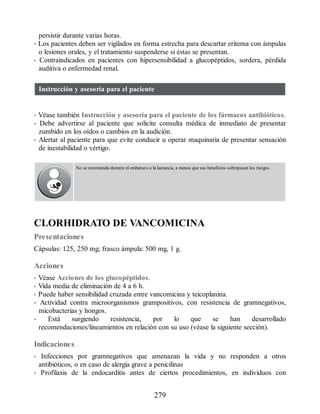 persistir durante varias horas.
• Los pacientes deben ser vigilados en forma estrecha para descartar eritema con ámpulas
o lesiones orales, y el tratamiento suspenderse si éstas se presentan.
• Contraindicados en pacientes con hipersensibilidad a glucopéptidos, sordera, pérdida
auditiva o enfermedad renal.
Instrucción y asesoría para el paciente
• Véase también Instrucción y asesoría para el paciente de los fármacos antibióticos.
• Debe advertirse al paciente que solicite consulta médica de inmediato de presentar
zumbido en los oídos o cambios en la audición.
• Alertar al paciente para que evite conducir u operar maquinaria de presentar sensación
de inestabilidad o vértigo.
No se recomienda durante el embarazo o la lactancia, a menos que sus beneficios sobrepasen los riesgos.
CLORHIDRATO DE VANCOMICINA
Presentaciones
Cápsulas: 125, 250 mg; frasco ámpula: 500 mg, 1 g.
Acciones
• Véase Acciones de los glucopéptidos.
• Vida media de eliminación de 4 a 6 h.
• Puede haber sensibilidad cruzada entre vancomicina y teicoplanina.
• Actividad contra microorganismos grampositivos, con resistencia de gramnegativos,
micobacterias y hongos.
• Está surgiendo resistencia, por lo que se han desarrollado
recomendaciones/lineamientos en relación con su uso (véase la siguiente sección).
Indicaciones
• Infecciones por gramnegativos que amenazan la vida y no responden a otros
antibióticos, o en caso de alergia grave a penicilinas
• Profilaxis de la endocarditis antes de ciertos procedimientos, en individuos con
279
ERRNVPHGLFRVRUJ
 