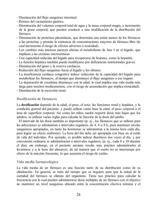 • Disminución del flujo sanguíneo intestinal.
• Retraso del vaciamiento gástrico.
• Disminución del volumen corporal total de agua y la masa corporal magra, e incremento
de la grasa corporal, que pueden conducir a una modificación de la distribución del
fármaco.
• Disminución de proteínas plasmáticas, que determina una unión menor de los fármacos
a las proteínas y permite la existencia de concentraciones mayores de fármaco libre (lo
cual incrementa el riesgo de efectos adversos o toxicidad).
• Los cambios más intensos parecen afectar el metabolismo de fase I en el hígado, que
implican a las enzimas microsómicas
• Una capacidad reducida del hígado para recuperarse de lesiones, como la hepatitis.
• La función hepática también puede modificarse por deficiencias nutricionales graves.
• Disminución del gasto y la reserva cardiacos.
• Reducción del flujo sanguíneo hacia el hígado y los riñones.
• La insuficiencia cardiaca congestiva induce reducción de la capacidad del hígado para
metabolizar los fármacos, al tiempo que disminuye el flujo sanguíneo a ese órgano.
• La depuración de creatinina disminuye con la edad, lo cual implica una vida media más
larga para muchos medicamentos, con el riesgo de acumulación que implica (toxicidad).
• Disminución de la excreción renal.
Dosificación de fármacos
La dosificación depende de la edad, el peso, el sexo, las funciones renal y hepática, y la
condición general del paciente, y puede utilizar como base la edad, el peso corporal o el
área de superficie corporal. Así como los niños suelen requerir dosis más bajas que los
adultos, se utilizan varias reglas para calcular la fracción de la dosis del adulto.
El intervalo de las dosis también es importante (p. ej., los fármacos que se utilizan para
las infecciones se administran a intervalos regulares, de 4, 6 u 8 h, para mantener niveles
sanguíneos apropiados, en tanto las hormonas se administran a la misma hora cada día,
para lograr un efecto uniforme). La hora del día debe ser apropiada con base en el estilo
de vida del individuo. Por ejemplo, es posible indicar diuréticos dos veces al día, y por
convención ordinaria se administrarían a intervalos regulares; (p. ej., cada 8 a 10 durante
el día); sin embargo, en el paciente anciano resulta más práctico administrarlos al
levantarse y a la hora del almuerzo, de tal manera que el sueño no se interrumpa por
efecto de la micción frecuente, lo que aumenta el riesgo de caídas.
Vida media farmacológica
La vida media de un fármaco es una función tanto de su distribución como de su
eliminación. En general, se trata del tiempo que se requiere para que la mitad de la
cantidad del fármaco se elimine del organismo. Tiene uso práctico para calcular la
frecuencia con la cual pueden administrarse dosis múltiples de un fármaco con el objetivo
de mantener un nivel sanguíneo ubicado entre la concentración efectiva mínima y el
28
ERRNVPHGLFRVRUJ
 