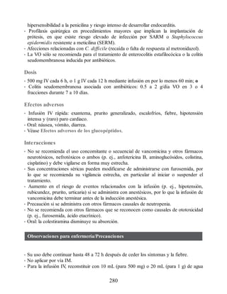 hipersensibilidad a la penicilina y riesgo intenso de desarrollar endocarditis.
• Profilaxis quirúrgica en procedimientos mayores que implican la implantación de
prótesis, en que existe riesgo elevado de infección por SARM o Staphylococcus
epidermidis resistente a meticilina (SERM).
• Afecciones relacionadas con C. difficile (recaída o falta de respuesta al metronidazol).
• La VO sólo se recomienda para el tratamiento de enterocolitis estafilocócica o la colitis
seudomembranosa inducida por antibióticos.
Dosis
• 500 mg IV cada 6 h, o 1 g IV cada 12 h mediante infusión en por lo menos 60 min; o
• Colitis seudomembranosa asociada con antibióticos: 0.5 a 2 g/día VO en 3 o 4
fracciones durante 7 a 10 días.
Efectos adversos
• Infusión IV rápida: exantema, prurito generalizado, escalofríos, fiebre, hipotensión
intensa y (raro) paro cardiaco.
• Oral: náusea, vómito, diarrea.
• Véase Efectos adversos de los glucopéptidos.
Interacciones
• No se recomienda el uso concomitante o secuencial de vancomicina y otros fármacos
neurotóxicos, nefrotóxicos o ambos (p. ej., anfotericina B, aminoglucósidos, colistina,
cisplatino) y debe vigilarse en forma muy estrecha.
• Sus concentraciones séricas pueden modificarse de administrarse con furosemida, por
lo que se recomienda su vigilancia estrecha, en particular al iniciar o suspender el
tratamiento.
• Aumento en el riesgo de eventos relacionados con la infusión (p. ej., hipotensión,
rubicundez, prurito, urticaria) si se administra con anestésicos, por lo que la infusión de
vancomicina debe terminar antes de la inducción anestésica.
• Precaución si se administra con otros fármacos causales de neutropenia.
• No se recomienda con otros fármacos que se reconocen como causales de ototoxicidad
(p. ej., furosemida, ácido etacrínico).
• Oral: la colestiramina disminuye su absorción.
Observaciones para enfermería/Precauciones
• Su uso debe continuar hasta 48 a 72 h después de ceder los síntomas y la fiebre.
• No aplicar por vía IM.
• Para la infusión IV
, reconstituir con 10 mL (para 500 mg) o 20 mL (para 1 g) de agua
280
ERRNVPHGLFRVRUJ
 