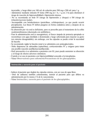 inyectable, y luego diluir con 100 mL de solución para 500 mg o 200 mL para 1 g.
• Administrar mediante infusión IV lenta (500 mg en 1 h, 1 g en 2 h) para disminuir el
riesgo de reacción de hipersensibilidad e hipotensión intensa.
• No se recomienda en bolo IV (riesgo de hipotensión y choque) o IM (riesgo de
irritación/necrosis tisular).
• Incompatible con betalactámicos (penicilinas, cefalosporinas), ya que puede ocurrir
precipitación. Las líneas IV deben purgarse en forma cuidadosa antes y después de su
administración.
• Su absorción por vía oral es deficiente, pero se prescribe para el tratamiento de la colitis
seudomembranosa relacionada con antibióticos.
• Para la administración oral (o nasogástrica), el frasco ámpula de potencia apropiada se
reconstituye con agua destilada o desionizada y luego saborizada para mejorar su gusto
(en extremo desagradable); sin embargo, con las cápsulas se puede evitar la necesidad
de hacerlo.
• Se recomienda vigilar la función renal si se administra con aminoglucósidos.
• Debe disponerse de adrenalina (epinefrina), corticosteroides IV y oxígeno para tratar
una posible reacción anafiláctica/anafilactoide.
• Oral: precaución si se administra a pacientes con GI, pues puede aumentar su absorción
y el riesgo de efectos adversos sistémicos.
• Cautela si se usa en pacientes con hipersensibilidad conocida a la teicoplanina.
• Véase Observaciones para enfermería/Precauciones de los glucopéptidos.
Instrucción y asesoría para el paciente
• Indicar al paciente que degluta las cápsulas enteras, con un vaso de agua lleno.
• Oral: de utilizarse también colestiramina, instruir al paciente para que difiera su
administración por lo menos 2 h de la vancomicina.
• Véase Instrucción y asesoría para el paciente de los glucopéptidos.
281
ERRNVPHGLFRVRUJ
 