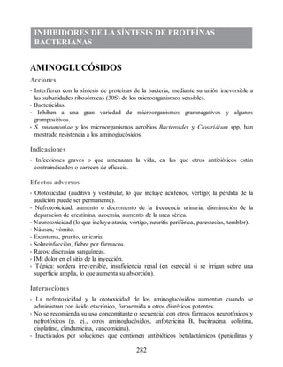 INHIBIDORES DE LA SÍNTESIS DE PROTEÍNAS
BACTERIANAS
AMINOGLUCÓSIDOS
Acciones
• Interfieren con la síntesis de proteínas de la bacteria, mediante su unión irreversible a
las subunidades ribosómicas (30S) de los microorganismos sensibles.
• Bactericidas.
• Inhiben a una gran variedad de microorganismos gramnegativos y algunos
grampositivos.
• S. pneumoniae y los microorganismos aerobios Bacteroides y Clostridium spp, han
mostrado resistencia a los aminoglucósidos.
Indicaciones
• Infecciones graves o que amenazan la vida, en las que otros antibióticos están
contraindicados o carecen de eficacia.
Efectos adversos
• Ototoxicidad (auditiva y vestibular, lo que incluye acúfenos, vértigo; la pérdida de la
audición puede ser permanente).
• Nefrotoxicidad, aumento o decremento de la frecuencia urinaria, disminución de la
depuración de creatinina, azoemia, aumento de la urea sérica.
• Neurotoxicidad (lo que incluye ataxia, vértigo, neuritis periférica, parestesias, temblor).
• Náusea, vómito.
• Exantema, prurito, urticaria.
• Sobreinfección, fiebre por fármacos.
• Raros: discrasias sanguíneas.
• IM: dolor en el sitio de la inyección.
• Tópica: sordera irreversible, insuficiencia renal (en especial si se irrigan sobre una
superficie amplia, lo que aumenta su absorción).
Interacciones
• La nefrotoxicidad y la ototoxicidad de los aminoglucósidos aumentan cuando se
administran con ácido etacrínico, furosemida u otros diuréticos potentes.
• No se recomienda su uso concomitante o secuencial con otros fármacos neurotóxicos y
nefrotóxicos (p. ej., otros aminoglucósidos, anfotericina B, bacitracina, colistina,
cisplatino, clindamicina, vancomicina).
• Inactivados por soluciones que contienen antibióticos betalactámicos (penicilinas y
282
ERRNVPHGLFRVRUJ
 