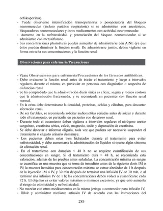 cefalosporinas).
• Puede observarse intensificación transoperatoria o posoperatoria del bloqueo
neuromuscular (incluso parálisis respiratoria) si se administran con anestésicos,
bloqueadores neuromusculares y otros medicamentos con actividad neuromuscular.
• Aumento en la nefrotoxicidad y potenciación del bloqueo neuromuscular si se
administran con metoxiflurano.
• Sus concentraciones plasmáticas pueden aumentar de administrarse con AINE (ya que
éstos pueden disminuir la función renal). De administrarse juntos, deben vigilarse en
forma estrecha sus concentraciones y la función renal.
Observaciones para enfermería/Precauciones
• Véase Observaciones para enfermería/Precauciones de los fármacos antibióticos.
• Debe evaluarse la función renal antes de iniciar el tratamiento y luego a intervalos
regulares durante el mismo, en particular en personas con diagnóstico o sospecha de
disfunción renal.
• Se ha comprobado que la administración diaria única es eficaz, segura y menos costosa
que la administración fraccionada, y se recomienda en pacientes con función renal
normal.
• En la orina debe determinarse la densidad, proteínas, células y cilindros, para descartar
afectación renal.
• De ser factibles, se recomienda solicitar audiometrías seriadas antes de iniciar y durante
todo el tratamiento, en particular en pacientes con deterioro renal.
• Durante todo el tratamiento deben vigilarse a intervalos regulares el nitrógeno ureico
sanguíneo, creatinina sérica, calcio, magnesio, sodio y depuración de creatinina.
• Se debe detectar e informar oliguria, toda vez que pudiera ser necesario suspender el
tratamiento si el gasto urinario disminuye.
• Los pacientes deben estar bien hidratados durante el tratamiento para evitar
nefrotoxicidad, y debe aumentarse la administración de líquidos si ocurre algún síntoma
de afectación renal.
• En el tratamiento con duración  48 h no se requiere cuantificación de sus
concentraciones en sangre. Si el tratamiento dura  48 h, se recomienda esta
valoración, además de las pruebas antes señaladas. La concentración mínima en sangre
se cuantifica en una muestra que se toma de inmediato antes de la siguiente dosis IM o
IV; la muestra hemática para concentración máxima se extrae alrededor de 1 h después
de la inyección IM o IV
, y 30 min después de terminar una infusión IV de 30 min, o al
terminar una infusión IV de 1 h; las concentraciones deben volver a cuantificarse cada
72 h. El objetivo es evitar valores máximos o mínimos excesivos, ya que esto aumenta
el riesgo de ototoxicidad y nefrotoxicidad.
• No mezclar con otros medicamentos en la misma jeringa o contenedor para infusión IV
.
• Diluir y administrar mediante infusión IV de acuerdo con las instrucciones del
283
ERRNVPHGLFRVRUJ
 
