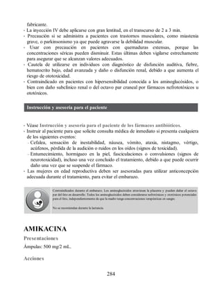 fabricante.
• La inyección IV debe aplicarse con gran lentitud, en el transcurso de 2 a 3 min.
• Precaución si se administra a pacientes con trastornos musculares, como miastenia
grave, o parkinsonismo ya que puede agravarse la debilidad muscular.
• Usar con precaución en pacientes con quemaduras extensas, porque las
concentraciones séricas pueden disminuir. Estas últimas deben vigilarse estrechamente
para asegurar que se alcanzan valores adecuados.
• Cautela de utilizarse en individuos con diagnóstico de disfunción auditiva, fiebre,
hematocrito bajo, edad avanzada y daño o disfunción renal, debido a que aumenta el
riesgo de ototoxicidad.
• Contraindicado en pacientes con hipersensibilidad conocida a los aminoglucósidos, o
bien con daño subclínico renal o del octavo par craneal por fármacos nefrototóxicos u
ototóxicos.
Instrucción y asesoría para el paciente
• Véase Instrucción y asesoría para el paciente de los fármacos antibióticos.
• Instruir al paciente para que solicite consulta médica de inmediato si presenta cualquiera
de los siguientes eventos:
– Cefalea, sensación de inestabilidad, náusea, vómito, ataxia, nistagmo, vértigo,
acúfenos, pérdida de la audición o ruidos en los oídos (signos de toxicidad).
– Entumecimiento, hormigueo en la piel, fasciculaciones o convulsiones (signos de
neurotoxicidad), incluso una vez concluido el tratamiento, debido a que puede ocurrir
daño una vez que se suspende el fármaco.
• Las mujeres en edad reproductiva deben ser asesoradas para utilizar anticoncepción
adecuada durante el tratamiento, para evitar el embarazo.
Contraindicados durante el embarazo. Los aminoglucósidos atraviesan la placenta y pueden dañar el octavo
par del feto en desarrollo. Todos los aminoglucósidos deben considerarse nefrotóxicos y ototóxicos potenciales
para el feto, independientemente de que la madre tenga concentraciones terapéuticas en sangre.
No se recomiendan durante la lactancia.
AMIKACINA
Presentaciones
Ámpulas: 500 mg/2 mL.
Acciones
284
ERRNVPHGLFRVRUJ
 