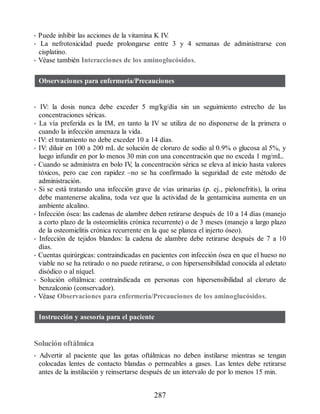 • Puede inhibir las acciones de la vitamina K IV
.
• La nefrotoxicidad puede prolongarse entre 3 y 4 semanas de administrarse con
cisplatino.
• Véase también Interacciones de los aminoglucósidos.
Observaciones para enfermería/Precauciones
• IV: la dosis nunca debe exceder 5 mg/kg/día sin un seguimiento estrecho de las
concentraciones séricas.
• La vía preferida es la IM, en tanto la IV se utiliza de no disponerse de la primera o
cuando la infección amenaza la vida.
• IV: el tratamiento no debe exceder 10 a 14 días.
• IV: diluir en 100 a 200 mL de solución de cloruro de sodio al 0.9% o glucosa al 5%, y
luego infundir en por lo menos 30 min con una concentración que no exceda 1 mg/mL.
• Cuando se administra en bolo IV
, la concentración sérica se eleva al inicio hasta valores
tóxicos, pero cae con rapidez –no se ha confirmado la seguridad de este método de
administración.
• Si se está tratando una infección grave de vías urinarias (p. ej., pielonefritis), la orina
debe mantenerse alcalina, toda vez que la actividad de la gentamicina aumenta en un
ambiente alcalino.
• Infección ósea: las cadenas de alambre deben retirarse después de 10 a 14 días (manejo
a corto plazo de la osteomielitis crónica recurrente) o de 3 meses (manejo a largo plazo
de la osteomielitis crónica recurrente en la que se planea el injerto óseo).
• Infección de tejidos blandos: la cadena de alambre debe retirarse después de 7 a 10
días.
• Cuentas quirúrgicas: contraindicadas en pacientes con infección ósea en que el hueso no
viable no se ha retirado o no puede retirarse, o con hipersensibilidad conocida al edetato
disódico o al níquel.
• Solución oftálmica: contraindicada en personas con hipersensibilidad al cloruro de
benzalconio (conservador).
• Véase Observaciones para enfermería/Precauciones de los aminoglucósidos.
Instrucción y asesoría para el paciente
Solución oftálmica
• Advertir al paciente que las gotas oftálmicas no deben instilarse mientras se tengan
colocadas lentes de contacto blandas o permeables a gases. Las lentes debe retirarse
antes de la instilación y reinsertarse después de un intervalo de por lo menos 15 min.
287
ERRNVPHGLFRVRUJ
 
