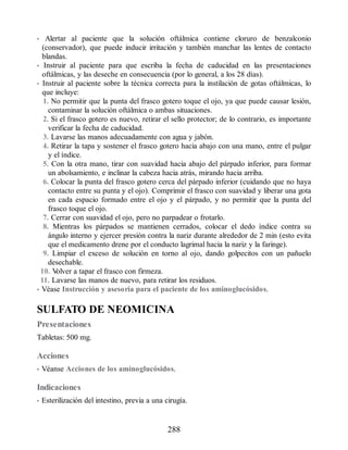 • Alertar al paciente que la solución oftálmica contiene cloruro de benzalconio
(conservador), que puede inducir irritación y también manchar las lentes de contacto
blandas.
• Instruir al paciente para que escriba la fecha de caducidad en las presentaciones
oftálmicas, y las deseche en consecuencia (por lo general, a los 28 días).
• Instruir al paciente sobre la técnica correcta para la instilación de gotas oftálmicas, lo
que incluye:
1. No permitir que la punta del frasco gotero toque el ojo, ya que puede causar lesión,
contaminar la solución oftálmica o ambas situaciones.
2. Si el frasco gotero es nuevo, retirar el sello protector; de lo contrario, es importante
verificar la fecha de caducidad.
3. Lavarse las manos adecuadamente con agua y jabón.
4. Retirar la tapa y sostener el frasco gotero hacia abajo con una mano, entre el pulgar
y el índice.
5. Con la otra mano, tirar con suavidad hacia abajo del párpado inferior, para formar
un abolsamiento, e inclinar la cabeza hacia atrás, mirando hacia arriba.
6. Colocar la punta del frasco gotero cerca del párpado inferior (cuidando que no haya
contacto entre su punta y el ojo). Comprimir el frasco con suavidad y liberar una gota
en cada espacio formado entre el ojo y el párpado, y no permitir que la punta del
frasco toque el ojo.
7. Cerrar con suavidad el ojo, pero no parpadear o frotarlo.
8. Mientras los párpados se mantienen cerrados, colocar el dedo índice contra su
ángulo interno y ejercer presión contra la nariz durante alrededor de 2 min (esto evita
que el medicamento drene por el conducto lagrimal hacia la nariz y la faringe).
9. Limpiar el exceso de solución en torno al ojo, dando golpecitos con un pañuelo
desechable.
10. V
olver a tapar el frasco con firmeza.
11. Lavarse las manos de nuevo, para retirar los residuos.
• Véase Instrucción y asesoría para el paciente de los aminoglucósidos.
SULFATO DE NEOMICINA
Presentaciones
Tabletas: 500 mg.
Acciones
• Véanse Acciones de los aminoglucósidos.
Indicaciones
• Esterilización del intestino, previa a una cirugía.
288
ERRNVPHGLFRVRUJ
 
