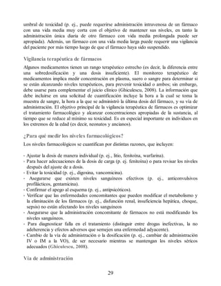 umbral de toxicidad (p. ej., puede requerirse administración intravenosa de un fármaco
con una vida media muy corta con el objetivo de mantener sus niveles, en tanto la
administración única diaria de otro fármaco con vida media prolongada puede ser
apropiada). Además, un fármaco con una vida media larga puede requerir una vigilancia
del paciente por más tiempo luego de que el fármaco haya sido suspendido.
Vigilancia terapéutica de fármacos
Algunos medicamentos tienen un rango terapéutico estrecho (es decir, la diferencia entre
una sobredosificación y una dosis insuficiente). El monitoreo terapéutico de
medicamentos implica medir concentración en plasma, suero o sangre para determinar si
se están alcanzando niveles terapéuticos, para prevenir toxicidad o ambos; sin embargo,
debe usarse para complementar el juicio clínico (Ghiculescu, 2008). La información que
debe incluirse en una solicitud de cuantificación incluye la hora a la cual se toma la
muestra de sangre, la hora a la que se administró la última dosis del fármaco, y su vía de
administración. El objetivo principal de la vigilancia terapéutica de fármacos es optimizar
el tratamiento farmacológico y alcanzar concentraciones apropiadas de la sustancia, al
tiempo que se reduce al mínimo su toxicidad. Es en especial importante en individuos en
los extremos de la edad (es decir, neonatos y ancianos).
¿Para qué medir los niveles farmacológicos?
Los niveles farmacológicos se cuantifican por distintas razones, que incluyen:
• Ajustar la dosis de manera individual (p. ej., litio, fenitoína, warfarina).
• Para hacer adecuaciones de la dosis de carga (p. ej. fenitoína) o para revisar los niveles
después del ajuste de a dosis.
• Evitar la toxicidad (p. ej., digoxina, vancomicina).
• Asegurarse que existen niveles sanguíneos efectivos (p. ej., anticonvulsivos
profilácticos, gentamicina).
• Confirmar el apego al esquema (p. ej., antipsicóticos).
• Verificar que las enfermedades concomitantes que pueden modificar el metabolismo y
la eliminación de los fármacos (p. ej., disfunción renal, insuficiencia hepática, choque,
sepsis) no están afectando los niveles sanguíneos
• Asegurarse que la administración concomitante de fármacos no está modificando los
niveles sanguíneos.
• Para diagnosticar falla en el tratamiento (distinguir entre drogas inefectivas, la no
adeherencia y efectos adversos que semejen una enfermedad adyacente).
• Cambio de la vía de administración o la dosificación (p. ej., cambiar de administración
IV o IM a la VO), de ser necesario mientras se mantengan los niveles séricos
adecuados (Ghiculescu, 2008).
Vía de administración
29
ERRNVPHGLFRVRUJ
 