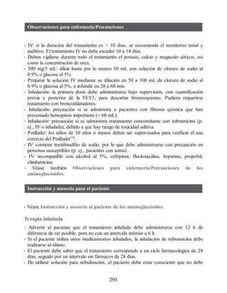 Observaciones para enfermería/Precauciones
• IV: si la duración del tratamiento es  10 días, se recomienda el monitoreo renal y
auditivo. El tratamiento IV no debe exceder 10 a 14 días.
• Deben vigilarse durante todo el tratamiento el potasio, calcio y magnesio séricos, así
como la concentración de urea.
• 500 mg/5 mL: diluir hasta por lo menos 50 mL con solución de cloruro de sodio al
0.9% o glucosa al 5%.
• Preparar la solución IV mediante su dilución en 50 a 100 mL de cloruro de sodio al
0.9% o glucosa al 5%, e infundir en 20 a 60 min.
• Inhalación: la primera dosis debe administrarse bajo supervisión, con cuantificación
previa y posterior de la FEV1, para descartar broncospasmo. Pudiera requerirse
tratamiento con broncodilatadores.
• Inhalación: precaución si se administra a pacientes con fibrosis quística que han
presentado hemoptisis importante ( 60 mL).
• Inhalación: precaución si se administra tratamiento concomitante con tobramicina (p.
ej., IV o inhalada), debido a que hay riesgo de toxicidad aditiva.
• Podhaler: los niños de 10 años o menos deben ser supervisados para verificar el uso
correcto del PodhalerTM
.
• IV: contiene metabisulfito de sodio, por lo que debe administrarse con precaución en
personas susceptibles (p. ej., pacientes con asma).
• IV: incompatible con alcohol al 5%, cefepima, flucloxacilina, heparina, propofol,
clindamicina.
• Véase también Observaciones para enfermería/Precauciones de los
aminoglucósidos.
Instrucción y asesoría para el paciente
• Véase Instrucción y asesoría al paciente de los aminoglucósidos.
Terapia inhalada
• Advertir al paciente que el tratamiento inhalado debe administrarse con 12 h de
diferencia de ser posible, pero no con un intervalo inferior a 6 h.
• Si el paciente utiliza otros medicamentos inhalados, la inhalación de tobramicina debe
realizarse al último.
• El paciente debe saber que el tratamiento corresponde a un ciclo farmacológico de 28
días, seguido por un intervalo sin fármacos de 28 días.
• De utilizar solución para nebulización, el paciente debe estar consciente que no debe
291
ERRNVPHGLFRVRUJ
 