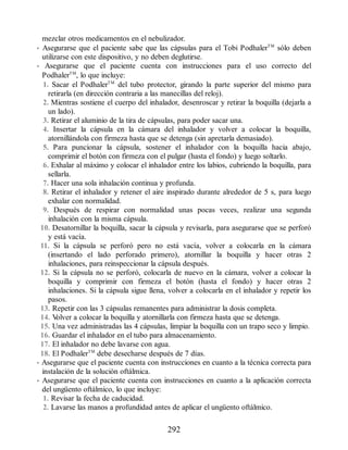 mezclar otros medicamentos en el nebulizador.
• Asegurarse que el paciente sabe que las cápsulas para el Tobi PodhalerTM
sólo deben
utilizarse con este dispositivo, y no deben deglutirse.
• Asegurarse que el paciente cuenta con instrucciones para el uso correcto del
PodhalerTM
, lo que incluye:
1. Sacar el PodhalerTM
del tubo protector, girando la parte superior del mismo para
retirarla (en dirección contraria a las manecillas del reloj).
2. Mientras sostiene el cuerpo del inhalador, desenroscar y retirar la boquilla (dejarla a
un lado).
3. Retirar el aluminio de la tira de cápsulas, para poder sacar una.
4. Insertar la cápsula en la cámara del inhalador y volver a colocar la boquilla,
atornillándola con firmeza hasta que se detenga (sin apretarla demasiado).
5. Para puncionar la cápsula, sostener el inhalador con la boquilla hacia abajo,
comprimir el botón con firmeza con el pulgar (hasta el fondo) y luego soltarlo.
6. Exhalar al máximo y colocar el inhalador entre los labios, cubriendo la boquilla, para
sellarla.
7. Hacer una sola inhalación continua y profunda.
8. Retirar el inhalador y retener el aire inspirado durante alrededor de 5 s, para luego
exhalar con normalidad.
9. Después de respirar con normalidad unas pocas veces, realizar una segunda
inhalación con la misma cápsula.
10. Desatornillar la boquilla, sacar la cápsula y revisarla, para asegurarse que se perforó
y está vacía.
11. Si la cápsula se perforó pero no está vacía, volver a colocarla en la cámara
(insertando el lado perforado primero), atornillar la boquilla y hacer otras 2
inhalaciones, para reinspeccionar la cápsula después.
12. Si la cápsula no se perforó, colocarla de nuevo en la cámara, volver a colocar la
boquilla y comprimir con firmeza el botón (hasta el fondo) y hacer otras 2
inhalaciones. Si la cápsula sigue llena, volver a colocarla en el inhalador y repetir los
pasos.
13. Repetir con las 3 cápsulas remanentes para administrar la dosis completa.
14. V
olver a colocar la boquilla y atornillarla con firmeza hasta que se detenga.
15. Una vez administradas las 4 cápsulas, limpiar la boquilla con un trapo seco y limpio.
16. Guardar el inhalador en el tubo para almacenamiento.
17. El inhalador no debe lavarse con agua.
18. El PodhalerTM
debe desecharse después de 7 días.
• Asegurarse que el paciente cuenta con instrucciones en cuanto a la técnica correcta para
instalación de la solución oftálmica.
• Asegurarse que el paciente cuenta con instrucciones en cuanto a la aplicación correcta
del ungüento oftálmico, lo que incluye:
1. Revisar la fecha de caducidad.
2. Lavarse las manos a profundidad antes de aplicar el ungüento oftálmico.
292
ERRNVPHGLFRVRUJ
 