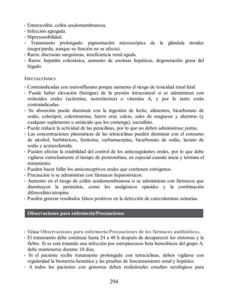 • Enterocolitis, colitis seudomembranosa.
• Infección agregada.
• Hipersensibilidad.
• Tratamiento prolongado: pigmentación microscópica de la glándula tiroides
(negra/parda; aunque su función no se afecta).
• Raros: discrasias sanguíneas, insuficiencia renal aguda.
• Raros: hepatitis colestásica, aumento de enzimas hepáticas, degeneración grasa del
hígado.
Interacciones
• Contraindicadas con metoxiflurano porque aumenta el riesgo de toxicidad renal letal.
• Puede haber elevación (benigna) de la presión intracraneal si se administran con
retinoides orales (acitretina, isotretinoína) o vitamina A, y por lo tanto están
contraindicadas.
• Su absorción puede disminuir con la ingestión de leche, alimentos, bicarbonato de
sodio, colestipol, colestiramina, hierro oral, calcio, sales de magnesio y aluminio (y
cualquier suplemento o antiácido que los contenga), sucralfato.
• Puede reducir la actividad de las penicilinas, por lo que no deben administrase juntas.
• Las concentraciones plasmáticas de las tetraciclinas pueden disminuir con el consumo
de alcohol, barbitúricos, fenitoína, carbamacepina, bicarbonato de sodio, lactato de
sodio y acetazolamida.
• Pueden afectar la estabilidad del control de los anticoagulantes orales, por lo que debe
vigilarse estrechamente el tiempo de protrombina, en especial cuando inicia y termina el
tratamiento.
• Pueden hacer fallar los anticonceptivos orales que contienen estrógenos.
• Precaución si se administran con fármacos hepatotóxicos.
• Aumento en el riesgo de colitis seudomembranosa si se administran con fármacos que
disminuyen la peristalsis, como los analgésicos opioides y la combinación
difenoxilato/atropina.
• Pueden generar resultados falsos positivos en la detección de catecolaminas urinarias.
Observaciones para enfermería/Precauciones
• Véase Observaciones para enfermería/Precauciones de los fármacos antibióticos.
• El tratamiento debe continuar hasta 24 a 48 h después de desaparecer los síntomas y la
fiebre. Si se está tratando una infección por estreptococos beta hemolíticos del grupo A,
debe mantenerse durante 10 días.
• Si el paciente recibe tratamiento prolongado con tetraciclinas, deben vigilarse con
regularidad la biometría hemática y las pruebas de funcionamiento renal y hepático.
• A todos los pacientes con gonorrea deben realizárseles estudios serológicos para
294
ERRNVPHGLFRVRUJ
 