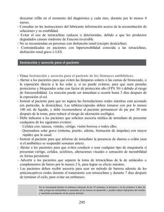 descartar sífilis en el momento del diagnóstico y cada mes, durante por lo menos 4
meses.
• Consultar en las instrucciones del fabricante información acerca de la reconstitución de
soluciones y su estabilidad.
• Evitar el uso de tetraciclinas caducas o deterioradas, debido a que los productos
degradados causan síndrome de Fanconi reversible.
• No se recomiendan en personas con disfunción renal (excepto doxiciclina).
• Contraindicadas en pacientes con hipersensibilidad conocida a las tetraciclinas,
disfunción renal grave o LES.
Instrucción y asesoría para el paciente
• Véase Instrucción y asesoría para el paciente de los fármacos antibióticos.
• Alertar a los pacientes para que eviten las lámparas solares o las camas de bronceado, o
la exposición directa a la luz solar y, si no puede evitarse, para que usen prendas
protectoras y bloqueador solar con factor de protección alto (FPS 30+) debido al riesgo
de fotosensibilidad. La reacción puede ser inmediata u ocurrir hasta 3 días después de
la exposición al sol.
• Instruir al paciente para que no ingiera las formulaciones orales mientras está acostado
(en particular, la doxiciclina). Las tabletas/cápsulas deben tomarse con por lo menos
100 mL de líquido, y debe recomendarse al paciente permanecer de pie por 30 min
después de la toma, para reducir el riesgo de ulceración esofágica.
• Debe indicarse a los pacientes que soliciten asesoría médica de inmediato de presentar
cualquiera de los siguientes eventos:
– Cefalea con: náusea, vómito, vértigo, visión borrosa o todos ellos.
– Quemadura solar grave (eritema, prurito, edema, formación de ámpulas) con mayor
rapidez que la usual.
• Instruir al paciente para que informe de inmediato la presencia de diarrea o colitis (aun
si el antibiótico se suspendió semanas antes).
• Alertar a los pacientes para que eviten conducir o usar cualquier tipo de maquinaria si
presentan vértigo, cefalea, acúfenos, alteraciones visuales o sensación de inestabilidad
en forma persistente
• Advertir a los pacientes que separen la toma de tetraciclinas de la de antiácidos o
complementos de hierro por lo menos 2 h, para lograr su efecto máximo.
• Las pacientes deben recibir asesoría para usar un método de barrera además de los
anticonceptivos orales durante el tratamiento con tetraciclinas y durante 7 días después
de terminar el ciclo, para evitar un embarazo.
No se recomienda durante el embarazo (después de las 18 semanas), la lactancia o en los primeros 8 años de
vida, porque las tetraciclinas se acumulan en los huesos en desarrollo y pueden inducir hipoplasia del esmalte
y manchado permanente de las piezas dentales.
295
ERRNVPHGLFRVRUJ
 