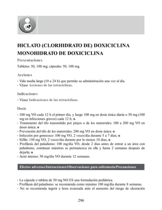 HICLATO (CLORHIDRATO DE) DOXICICLINA
MONOHIDRATO DE DOXICICLINA
Presentaciones
Tabletas: 50, 100 mg; cápsulas: 50, 100 mg.
Acciones
• Vida media larga (10 a 24 h) que permite su administración una vez al día.
• Véase Acciones de las tetraciclinas.
Indicaciones
• Véase Indicaciones de las tetraciclinas.
Dosis
• 100 mg VO cada 12 h el primer día, y luego 100 mg en dosis única diaria o 50 mg (100
mg en infecciones graves) cada 12 h; o
• Tratamiento del tifo transmitido por piojos o de los matorrales: 100 a 200 mg VO en
dosis única; o
• Prevención del tifo de los matorrales: 200 mg VO en dosis única: o
• Infección por gonococo: 100 mg VO, 2 veces/día durante 5 a 7 días; o
• Sífilis: 150 mg VO, 2 veces/día durante por lo menos 10 días; o
• Profilaxis del paludismo: 100 mg/día VO, desde 2 días antes de entrar a un área con
paludismo, continuar mientras se permanezca en ella y hasta 2 semanas después de
dejarla; o
• Acné intenso: 50 mg/día VO durante 12 semanas.
Efectos adversos/Interacciones/Observaciones para enfermería/Precauciones
• La cápsula o tableta de 50 mg NO ES una formulación pediátrica.
• Profilaxis del paludismo: se recomienda como máximo 100 mg/día durante 8 semanas.
• No se recomienda ingerir a hora avanzada ante el aumento del riesgo de ulceración
296
ERRNVPHGLFRVRUJ
 