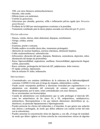VIH, con otros fármacos antimicobacterianos).
• Sinusitis, otitis media.
• Difteria (junto con antitoxina).
• Uretritis no gonocócica.
• Infecciones por clamidia, gonorrea, sífilis e inflamación pélvica aguda (por Neisseria
gonorrhoeae).
• Profilaxis de la EBS por microorganismos resistentes a la penicilina.
• Tratamiento combinado para la úlcera péptica asociada con infección por H. pylori.
Efectos adversos
• Náusea, vómito, diarrea, dolor abdominal, dispepsia, estreñimiento.
• Vértigo, cefalea, astenia.
• Fiebre.
• Exantema, prurito o urticaria.
• Pérdida auditiva reversible (dosis altas, tratamiento prolongado).
• Alteración de enzimas hepáticas, ictericia colestásica, disfunción hepática.
• Colitis seudomembranosa, sobreinfección.
• Infrecuentes: alteración del gusto, dispepsia, flatulencia, somnolencia, depresión, rubor,
disminución del tiempo de protrombina.
• Raros: hipersensibilidad, angioedema, anafilaxia, fotosensibilidad, pigmentación lingual,
nefritis, pancreatitis.
• Raros: arritmias, prolongación del intervalo QT, palpitaciones, dolor torácico.
• IV rápida: arritmias, hipotensión.
• Sitio de infusión IV: dolor, inflamación.
Interacciones
• Contraindicados con estatinas (inhibidores de la reductasa de la hidroximetilglutaril-
coenzima A [HMG-CoA]) ante el riesgo de miopatía, rabdomiólisis o ambas.
• Puede causar vasospasmo periférico y disestesias (toxicidad por ergotamínicos) si se
administran con alcaloides del cornezuelo de centeno como ergotamina o
dihidroergotamina; por lo tanto, están contraindicados con estos fármacos.
• No se recomiendan con bromocriptina.
• Cautela de administrarse con medicamentos que se sabe prolongan el intervalo QT,
como los antiarrítmicos de las clases IA y III, antipsicóticos, antidepresivos,
antimicóticos, fluoroquinolonas o los que inducen alteraciones electrolíticas (p. ej.,
diuréticos), en particular hipopotasemia e hipomagnesemia.
• Pueden potenciar los efectos del midazolam y el triazolam, lo que genera una sedación
más intensa y prolongada, de modo que deben utilizarse con cautela (evitar del todo
con la eritromicina).
• Pueden aumentar la concentración sérica de digoxina y, con ello, el riesgo de toxicidad,
de modo que deben vigilarse en forma estrecha las concentraciones séricas de digoxina
299
ERRNVPHGLFRVRUJ
 
