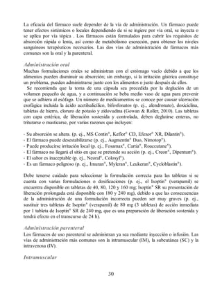 La eficacia del fármaco suele depender de la vía de administración. Un fármaco puede
tener efectos sistémicos o locales dependiendo de si se ingiere por vía oral, se inyecta o
se aplica por vía tópica . Los fármacos están formulados para cubrir los requisitos de
absorción rápida o lenta, así como de metabolismo excreción, para obtener los niveles
sanguíneos terapéuticos necesarios. Las dos vías de administración de fármacos más
comunes son la oral y la parenteral.
Administración oral
Muchas formulaciones orales se administran con el estómago vacío debido a que los
alimentos pueden disminuir su absorción; sin embargo, si la irritación gástrica constituye
un problema, pueden administrarse junto con los alimentos o justo después de ellos.
Se recomienda que la toma de una cápsula sea precedida por la deglución de un
volumen pequeño de agua, y a continuación se beba medio vaso de agua para prevenir
que se adhiera al esófago. Un número de medicamentos se conoce por causar ulceración
esofágica incluida la ácido acetilsalicílico, bifosfonatos (p. ej., alendronato), doxiciclina,
tabletas de hierro, cloruro de potasio y zidovudina (Gowan  Roller, 2010). Las tabletas
con capa entérica, de liberación sostenida y controlada, deben deglutirse enteras, no
triturarse o masticarse, por varias razones que incluyen:
• Su absorción se altera. (p. ej., MS Contin®
, Keflor®
CD, Efexor®
XR, Dilantin®
).
• El fármaco puede desestabilizarse (p. ej., Augmentin®
Duo, Nimotop®
).
• Puede producirse irritación local (p. ej., Fosamax®
, Cartia®
, Roaccutane®
).
• El fármaco no llegará el sitio en que se pretende su acción (p. ej., Creon®
, Dipentum®
).
• El sabor es inaceptable (p. ej., Neoral®
, Coloxyl®
).
• Es un fármaco peligroso (p. ej., Imuran®
, Myleran®
, Leukeran®
, Cycloblastin®
).
Debe tenerse cuidado para seleccionar la formulación correcta para las tabletas si se
cuenta con varias formulaciones o dosificaciones (p. ej., el Isoptin®
(verapamil) se
encuentra disponible en tabletas de 40, 80, 120 y 160 mg; Isoptin®
SR su presentación de
liberación prolongada está disponible con 180 y 240 mg), debido a que las consecuencias
de la administración de una formulación incorrecta pueden ser muy graves (p. ej.,
sustituir tres tabletas de Isoptin®
(verapamil) de 80 mg (3 tabletas) de acción inmediata
por 1 tableta de Isoptin®
SR de 240 mg, que es una preparación de liberación sostenida y
tendrá efecto en el transcurso de 24 h).
Administración parenteral
Los fármacos de uso parenteral se administran ya sea mediante inyección o infusión. Las
vías de administración más comunes son la intramuscular (IM), la subcutánea (SC) y la
intravenosa (IV).
Intramuscular
30
ERRNVPHGLFRVRUJ
 