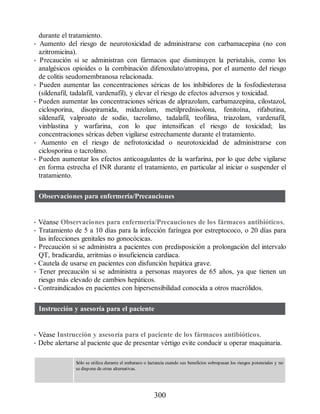 durante el tratamiento.
• Aumento del riesgo de neurotoxicidad de administrarse con carbamacepina (no con
azitromicina).
• Precaución si se administran con fármacos que disminuyen la peristalsis, como los
analgésicos opioides o la combinación difenoxilato/atropina, por el aumento del riesgo
de colitis seudomembranosa relacionada.
• Pueden aumentar las concentraciones séricas de los inhibidores de la fosfodiesterasa
(sildenafil, tadalafil, vardenafil), y elevar el riesgo de efectos adversos y toxicidad.
• Pueden aumentar las concentraciones séricas de alprazolam, carbamazepina, cilostazol,
ciclosporina, disopiramida, midazolam, metilprednisolona, fenitoína, rifabutina,
sildenafil, valproato de sodio, tacrolimo, tadalafil, teofilina, triazolam, vardenafil,
vinblastina y warfarina, con lo que intensifican el riesgo de toxicidad; las
concentraciones séricas deben vigilarse estrechamente durante el tratamiento.
• Aumento en el riesgo de nefrotoxicidad o neurotoxicidad de administrarse con
ciclosporina o tacrolimo.
• Pueden aumentar los efectos anticoagulantes de la warfarina, por lo que debe vigilarse
en forma estrecha el INR durante el tratamiento, en particular al iniciar o suspender el
tratamiento.
Observaciones para enfermería/Precauciones
• Véanse Observaciones para enfermería/Precauciones de los fármacos antibióticos.
• Tratamiento de 5 a 10 días para la infección faríngea por estreptococo, o 20 días para
las infecciones genitales no gonocócicas.
• Precaución si se administra a pacientes con predisposición a prolongación del intervalo
QT, bradicardia, arritmias o insuficiencia cardiaca.
• Cautela de usarse en pacientes con disfunción hepática grave.
• Tener precaución si se administra a personas mayores de 65 años, ya que tienen un
riesgo más elevado de cambios hepáticos.
• Contraindicados en pacientes con hipersensibilidad conocida a otros macrólidos.
Instrucción y asesoría para el paciente
• Véase Instrucción y asesoría para el paciente de los fármacos antibióticos.
• Debe alertarse al paciente que de presentar vértigo evite conducir u operar maquinaria.
Sólo se utiliza durante el embarazo o lactancia cuando sus beneficios sobrepasan los riesgos potenciales y no
se dispone de otras alternativas.
300
ERRNVPHGLFRVRUJ
 