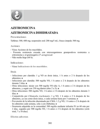 AZITROMICINA
AZITROMICINA DIHIDRATADA
Presentaciones
Tabletas: 500, 600 mg; suspensión oral: 200 mg/5 mL; frasco ámpula: 500 mg.
Acciones
• Véase Acciones de los macrólidos.
• Presenta resistencia cruzada con microorganismos grampositivos resistentes a
eritromicina y el gramnegativo P. aeruginosak
• Vida media larga (68 h).
Indicaciones
• Véase Indicaciones de los macrólidos.
Dosis
• Infecciones por clamidia: 1 g VO en dosis única, 1 h antes o 2 h después de los
alimentos; o
• Infecciones por clamidia: 500 mg/día VO, 1 h antes o 2 h después de los alimentos
durante 3 días; u
• Otras infecciones: iniciar con 500 mg/día VO (día 1), 1 h antes o 2 h después de los
alimentos, y seguir con 250 mg diarios (días 2 a 5); u
• Otras infecciones: 500 mg/día VO, 1 h antes o 2 h después de los alimentos durante 3
días; o
• Conjuntivitis por Chlamydia trachomatis: 1 g VO, 1 h antes o 2 h después de los
alimentos, ya sea como dosis única, o cada semana hasta por 3 semanas; o
• Prevención de la infección diseminada por CMA: 1.2 g VO, 1 h antes o 2 h después de
los alimentos cada semana, sola o con rifabutina; o
• Neumonía adquirida en la comunidad: 500 mg/día mediante infusión IV en 60 min por
2 días, seguidos por 500 mg/día VO, 1 h antes o 2 h después de los alimentos (ciclo
total, 7 a 10 días).
Efectos adversos
301
ERRNVPHGLFRVRUJ
 