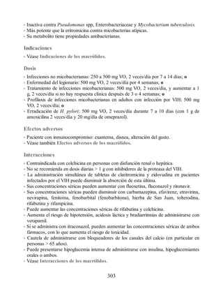• Inactiva contra Pseudomonas spp, Enterobacteriaceae y Mycobacterium tuberculosis.
• Más potente que la eritromicina contra micobacterias atípicas.
• Su metabolito tiene propiedades antibacterianas.
Indicaciones
• Véase Indicaciones de los macrólidos.
Dosis
• Infecciones no micobacterianas: 250 a 500 mg VO, 2 veces/día por 7 a 14 días; o
• Enfermedad del legionario: 500 mg VO, 2 veces/día por 4 semanas; o
• Tratamiento de infecciones micobacterianas: 500 mg VO, 2 veces/día, y aumentar a 1
g, 2 veces/día si no hay respuesta clínica después de 3 o 4 semanas; o
• Profilaxis de infecciones micobacterianas en adultos con infección por VIH: 500 mg
VO, 2 veces/día; o
• Erradicación de H. pylori: 500 mg VO, 2 veces/día durante 7 a 10 días (con 1 g de
amoxicilina 2 veces/día y 20 mg/día de omeprazol).
Efectos adversos
• Paciente con inmunocompromiso: exantema, disnea, alteración del gusto.
• Véase también Efectos adversos de los macrólidos.
Interacciones
• Contraindicada con colchicina en personas con disfunción renal o hepática.
• No se recomienda en dosis diarias  1 g con inhibidores de la proteasa del VIH.
• La administración simultánea de tabletas de claritromicina y zidovudina en pacientes
infectados por el VIH puede disminuir la absorción de esta última.
• Sus concentraciones séricas pueden aumentar con fluoxetina, fluconazol y ritonavir.
• Sus concentraciones séricas pueden disminuir con carbamazepina, efavirenz, etravirina,
nevirapina, fenitoína, fenobarbital (fenobarbitona), hierba de San Juan, tolterodina,
rifabutina y rifampicina.
• Puede aumentar las concentraciones séricas de rifabutina y colchicina.
• Aumenta el riesgo de hipotensión, acidosis láctica y bradiarritmias de administrarse con
verapamil.
• Si se administra con itraconazol, pueden aumentar las concentraciones séricas de ambos
fármacos, con lo que aumenta el riesgo de toxicidad.
• Cautela de administrarse con bloqueadores de los canales del calcio (en particular en
personas  65 años).
• Puede presentarse hipoglucemia intensa de administrarse con insulina, hipoglucemiantes
orales o ambos.
• Véase Interacciones de los macrólidos.
303
ERRNVPHGLFRVRUJ
 