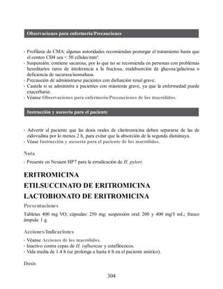 Observaciones para enfermería/Precauciones
• Profilaxis de CMA: algunas autoridades recomiendan postergar el tratamiento hasta que
el conteo CD4 sea  50 células/mm³.
• Suspensión: contiene sacarosa, por lo que no se recomienda en personas con problemas
hereditarios raros de intolerancia a la fructosa, malabsorción de glucosa/galactosa o
deficiencia de sacarasa/isomaltasa.
• Precaución de administrarse pacientes con disfunción renal grave.
• Cautela si se administra a pacientes con miastenia grave, ya que la enfermedad puede
exacerbarse.
• Véanse Observaciones para enfermería/Precauciones de los macrólidos.
Instrucción y asesoría para el paciente
• Advertir al paciente que las dosis orales de claritromicina deben separarse de las de
zidovudina por lo menos 2 h, para evitar que la absorción de la segunda disminuya.
• Véase Instrucción y asesoría para el paciente de los macrólidos.
Nota
• Presente en Nexium HP7 para la erradicación de H. pylori.
ERITROMICINA
ETILSUCCINATO DE ERITROMICINA
LACTOBIONATO DE ERITROMICINA
Presentaciones
Tabletas 400 mg VO; cápsulas: 250 mg; suspensión oral: 200 y 400 mg/5 mL; frasco
ámpula: 1 g.
Acciones/Indicaciones
• Véanse Acciones de los macrólidos.
• Inactivo contra cepas de H. influenzae y estafilococos.
• Vida media de 1.4 h (se prolonga a hasta 6 h en el paciente anúrico).
Dosis
304
ERRNVPHGLFRVRUJ
 