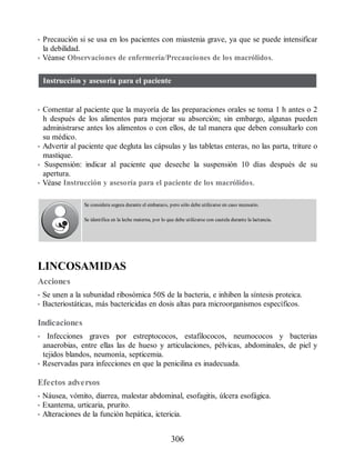 • Precaución si se usa en los pacientes con miastenia grave, ya que se puede intensificar
la debilidad.
• Véanse Observaciones de enfermería/Precauciones de los macrólidos.
Instrucción y asesoría para el paciente
• Comentar al paciente que la mayoría de las preparaciones orales se toma 1 h antes o 2
h después de los alimentos para mejorar su absorción; sin embargo, algunas pueden
administrarse antes los alimentos o con ellos, de tal manera que deben consultarlo con
su médico.
• Advertir al paciente que degluta las cápsulas y las tabletas enteras, no las parta, triture o
mastique.
• Suspensión: indicar al paciente que deseche la suspensión 10 días después de su
apertura.
• Véase Instrucción y asesoría para el paciente de los macrólidos.
Se considera segura durante el embarazo, pero sólo debe utilizarse en caso necesario.
Se identifica en la leche materna, por lo que debe utilizarse con cautela durante la lactancia.
LINCOSAMIDAS
Acciones
• Se unen a la subunidad ribosómica 50S de la bacteria, e inhiben la síntesis proteica.
• Bacteriostáticas, más bactericidas en dosis altas para microorganismos específicos.
Indicaciones
• Infecciones graves por estreptococos, estafilococos, neumococos y bacterias
anaerobias, entre ellas las de hueso y articulaciones, pélvicas, abdominales, de piel y
tejidos blandos, neumonía, septicemia.
• Reservadas para infecciones en que la penicilina es inadecuada.
Efectos adversos
• Náusea, vómito, diarrea, malestar abdominal, esofagitis, úlcera esofágica.
• Exantema, urticaria, prurito.
• Alteraciones de la función hepática, ictericia.
306
ERRNVPHGLFRVRUJ
 