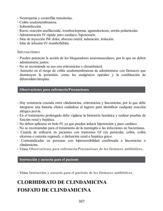 • Neutropenia y eosinofilia transitorias.
• Colitis seudomembranosa.
• Sobreinfección.
• Raros: reacción anafilactoide, trombocitopenia, agranulocitosis, artritis poliarticular.
• Administración IV rápida: paro cardiaco, hipotensión.
• Sitio de inyección IM: dolor, absceso estéril, induración, irritación.
• Sitio de infusión IV: tromboflebitis.
Interacciones
• Pueden potenciar la acción de los bloqueadores neuromusculares, por lo que no deben
administrarse juntos.
• No se recomienda su uso con eritromicina o cloranfenicol.
• Aumento en el riesgo de colitis seudomembranosa de administrarse con fármacos que
disminuyen la peristalsis, como los analgésicos opioides y la combinación de
difenoxilato/atropina.
Observaciones para enfermería/Precauciones
• Hay resistencia cruzada entre clindamicina, eritromicina y lincomicina, por lo que debe
integrarse una historia clínica cuidadosa al ingreso para identificar cualquier reacción
alérgica previa.
• En el tratamiento prolongado debe vigilarse la biometría hemática y realizar pruebas de
función renal y hepática.
• No deben aplicarse en bolo IV
, ya que pueden inducir hipotensión y paro cardiaco.
• No se recomiendan para el tratamiento de la meningitis o las infecciones no bacterianas.
• Cautela de utilizarse en pacientes con trastornos GI (en particular, colitis, colitis
ulcerosa o enteritis regional), o disfunción renal o hepática grave.
• Contraindicadas en personas con hipersensibilidad confirmada a lincomicina o
clindamicina.
• Véase Observaciones para enfermería/Precauciones de los fármacos antibióticos.
Instrucción y asesoría para el paciente
• Véase Instrucción y asesoría para el paciente de los fármacos antibióticos.
CLORHIDRATO DE CLINDAMICINA
FOSFATO DE CLINDAMICINA
307
ERRNVPHGLFRVRUJ
 