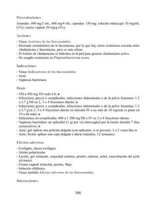 Presentaciones
Ámpulas: 300 mg/2 mL, 600 mg/4 mL; cápsulas: 150 mg; solución tópica/gel: 10 mg/mL
(1%); crema vaginal: 20 mg/g (2%).
Acciones
• Véase Acciones de las lincosamidas.
• Derivado semisintético de la lincomicina, por lo que hay cierta resistencia cruzada entre
clindamicina y lincomicina, pero es más eficaz.
• El fosfato de clindamicina se hidroliza en la piel para generar clindamicina activa.
• Ha surgido resistencia en Propionibacterium acnes.
Indicaciones
• Véase Indicaciones de las lincosamidas.
• Acné.
• Vaginosis bacteriana.
Dosis
• 150 a 450 mg VO cada 6 h; o
• Infecciones graves o complicadas, infecciones abdominales o de la pelvis femenina: 1.2
a 2.7 g IM en 2, 3 o 4 fracciones diarias; o
• Infecciones graves a complicadas, infecciones abdominales o de la pelvis femenina: 1.2
a 2.7 g en 2, 3 o 4 fracciones diarias en infusión IV a no más de 30 mg/min (a pasar en
10 a 60 min); o
• Infecciones no complicadas: 600 a 1 200 mg IM o IV en 3 o 4 fracciones diarias.
• Vaginosis bacteriana: un aplicador (1 g) por vía intravaginal por la noche durante 7 días
consecutivos; o
• Acné, gel: aplicar una película delgada (con aplicador, si se provee), 1 o 2 veces/día; o
• Acné, loción: aplicar una capa delgada a diario (máximo, 12 semanas).
Efectos adversos
• Esofagitis, úlcera esofágica.
• Artritis poliarticular.
• Loción, gel: irritación, sequedad cutánea, prurito, eritema, ardor, exacerbación del acné
(al inicio).
• Crema vaginal: irritación, prurito, flujo.
• Irritación oftálmica.
• Véase también Efectos adversos de las lincosamidas.
Interacciones
308
ERRNVPHGLFRVRUJ
 