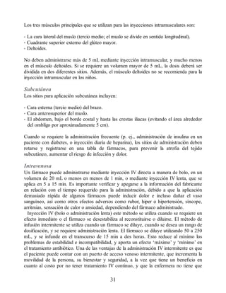 Los tres músculos principales que se utilizan para las inyecciones intramusculares son:
• La cara lateral del muslo (tercio medio; el muslo se divide en sentido longitudinal).
• Cuadrante superior externo del glúteo mayor.
• Deltoides.
No deben administrarse más de 5 mL mediante inyección intramuscular, y mucho menos
en el músculo deltoides. Si se requiere un volumen mayor de 5 mL, la dosis deberá ser
dividida en dos diferentes sitios. Además, el músculo deltoides no se recomienda para la
inyección intramuscular en los niños.
Subcutánea
Los sitios para aplicación subcutánea incluyen:
• Cara externa (tercio medio) del brazo.
• Cara anterosuperior del muslo.
• El abdomen, bajo el borde costal y hasta las crestas iliacas (evitando el área alrededor
del ombligo por aproximadamente 5 cm).
Cuando se requiere la administración frecuente (p. ej., administración de insulina en un
paciente con diabetes, o inyección diaria de heparina), los sitios de administración deben
rotarse y registrarse en una tabla de fármacos, para prevenir la atrofia del tejido
subcutáneo, aumentar el riesgo de infección y dolor.
Intravenosa
Un fármaco puede administrarse mediante inyección IV directa a manera de bolo, en un
volumen de 20 mL o menos en menos de 1 min, o mediante inyección IV lenta, que se
aplica en 5 a 15 min. Es importante verificar y apegarse a la información del fabricante
en relación con el tiempo requerido para la administración, debido a que la aplicación
demasiado rápida de algunos fármacos puede inducir dolor e incluso dañar el vaso
sanguíneo, así como otros efectos adversos como rubor, hiper o hipertensión, síncope,
arritmias, sensación de calor o ansiedad, dependiendo del fármaco administrado.
Inyección IV (bolo o administración lenta) este método se utiliza cuando se requiere un
efecto inmediato o el fármaco se desestabiliza al reconstituirse o diluirse. El método de
infusión intermitente se utiliza cuando un fármaco se diluye, cuando se desea un rango de
dosificación, y se requiere administración lenta. El fármaco se diluye utilizando 50 a 250
mL, y se infunde en el transcurso de 15 min a dos horas. Esto reduce al mínimo los
problemas de estabilidad e incompatibilidad, y aporta un efecto ‘máximo’ y ‘mínimo’ en
el tratamiento antibiótico. Una de las ventajas de la administración IV intermitente es que
el paciente puede contar con un puerto de acceso venoso intermitente, que incrementa la
movilidad de la persona, su bienestar y seguridad, a la vez que tiene un beneficio en
cuanto al costo por no tener tratamiento IV continuo, y que la enfermera no tiene que
31
ERRNVPHGLFRVRUJ
 
