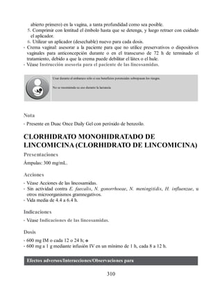 abierto primero) en la vagina, a tanta profundidad como sea posible.
5. Comprimir con lentitud el émbolo hasta que se detenga, y luego retraer con cuidado
el aplicador.
6. Utilizar un aplicador (desechable) nuevo para cada dosis.
• Crema vaginal: asesorar a la paciente para que no utilice preservativos o dispositivos
vaginales para anticoncepción durante o en el transcurso de 72 h de terminado el
tratamiento, debido a que la crema puede debilitar el látex o el hule.
• Véase Instrucción asesoría para el paciente de las lincosamidas.
Usar durante el embarazo sólo si sus beneficios potenciales sobrepasan los riesgos.
No se recomienda su uso durante la lactancia.
Nota
• Presente en Duac Once Daily Gel con peróxido de benzoílo.
CLORHIDRATO MONOHIDRATADO DE
LINCOMICINA (CLORHIDRATO DE LINCOMICINA)
Presentaciones
Ámpulas: 300 mg/mL.
Acciones
• Véase Acciones de las lincosamidas.
• Sin actividad contra E. faecalis, N. gonorrhoeae, N. meningitidis, H. influenzae, u
otros microorganismos gramnegativos.
• Vida media de 4.4 a 6.4 h.
Indicaciones
• Véase Indicaciones de las lincosamidas.
Dosis
• 600 mg IM o cada 12 o 24 h; o
• 600 mg a 1 g mediante infusión IV en un mínimo de 1 h, cada 8 a 12 h.
Efectos adversos/Interacciones/Observaciones para
310
ERRNVPHGLFRVRUJ
 