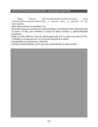 enfermería/Precauciones/Instrucción y asesoría para el paciente
• Véase Efectos adversos/Interacciones/Observaciones para
enfermería/Precauciones/Instrucción y asesoría para el paciente de las
lincosamidas.
• Dosis diaria máxima recomendada, 8 g.
• Para infecciones por estreptococos beta hemolíticos el tratamiento debe mantenerse por
lo menos 10 días, para disminuir el riesgo de fiebre reumática y glomerulonefritis
posteriores.
• Diluir con 100 a 400 mL o más de solución glucosada al 5% o cloruro de sodio al 0.9%,
e infundir en el transcurso de 1 a 4 h (lo que depende de la dosis).
• Incompatible con eritromicina y fenitoína.
• Contiene alcohol bencílico, por lo que está contraindicada en recién nacidos.
311
ERRNVPHGLFRVRUJ
 