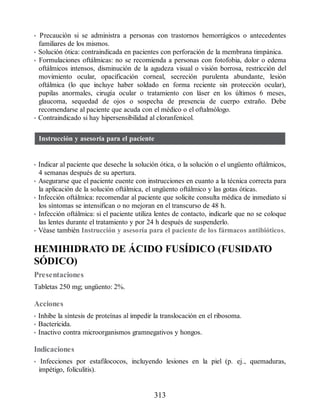 • Precaución si se administra a personas con trastornos hemorrágicos o antecedentes
familiares de los mismos.
• Solución ótica: contraindicada en pacientes con perforación de la membrana timpánica.
• Formulaciones oftálmicas: no se recomienda a personas con fotofobia, dolor o edema
oftálmicos intensos, disminución de la agudeza visual o visión borrosa, restricción del
movimiento ocular, opacificación corneal, secreción purulenta abundante, lesión
oftálmica (lo que incluye haber soldado en forma reciente sin protección ocular),
pupilas anormales, cirugía ocular o tratamiento con láser en los últimos 6 meses,
glaucoma, sequedad de ojos o sospecha de presencia de cuerpo extraño. Debe
recomendarse al paciente que acuda con el médico o el oftalmólogo.
• Contraindicado si hay hipersensibilidad al cloranfenicol.
Instrucción y asesoría para el paciente
• Indicar al paciente que deseche la solución ótica, o la solución o el ungüento oftálmicos,
4 semanas después de su apertura.
• Asegurarse que el paciente cuente con instrucciones en cuanto a la técnica correcta para
la aplicación de la solución oftálmica, el ungüento oftálmico y las gotas óticas.
• Infección oftálmica: recomendar al paciente que solicite consulta médica de inmediato si
los síntomas se intensifican o no mejoran en el transcurso de 48 h.
• Infección oftálmica: si el paciente utiliza lentes de contacto, indicarle que no se coloque
las lentes durante el tratamiento y por 24 h después de suspenderlo.
• Véase también Instrucción y asesoría para el paciente de los fármacos antibióticos.
HEMIHIDRATO DE ÁCIDO FUSÍDICO (FUSIDATO
SÓDICO)
Presentaciones
Tabletas 250 mg; ungüento: 2%.
Acciones
• Inhibe la síntesis de proteínas al impedir la translocación en el ribosoma.
• Bactericida.
• Inactivo contra microorganismos gramnegativos y hongos.
Indicaciones
• Infecciones por estafilococos, incluyendo lesiones en la piel (p. ej., quemaduras,
impétigo, foliculitis).
313
ERRNVPHGLFRVRUJ
 