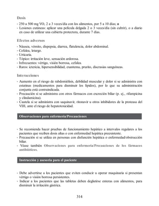 Dosis
• 250 a 500 mg VO, 2 a 3 veces/día con los alimentos, por 5 a 10 días; o
• Lesiones cutáneas: aplicar una película delgada 2 o 3 veces/día (sin cubrir), o a diario
en caso de utilizar una cubierta protectora, durante 7 días.
Efectos adversos
• Náusea, vómito, dispepsia, diarrea, flatulencia, dolor abdominal.
• Cefalea, letargo.
• Urticaria.
• Tópico: irritación leve, sensación ardorosa.
• Infrecuentes: vértigo, visión borrosa, cefalea.
• Raros: ictericia, hipersensibilidad, exantema, prurito, discrasias sanguíneas.
Interacciones
• Aumento en el riesgo de rabdomiólisis, debilidad muscular y dolor si se administra con
estatinas (medicamentos para disminuir los lípidos), por lo que su administración
conjunta está contraindicada.
• Precaución si se administra con otros fármacos con excreción biliar (p. ej., rifampicina
y clindamicina).
• Cautela si se administra con saquinavir, ritonavir u otros inhibidores de la proteasa del
VIH, ante el riesgo de hepatotoxicidad.
Observaciones para enfermería/Precauciones
• Se recomienda hacer pruebas de funcionamiento hepático a intervalos regulares a los
pacientes que reciben dosis altas o con enfermedad hepática preexistente.
• Precaución si se utiliza en personas con disfunción hepática o enfermedad/obstrucción
biliar.
• Véase también Observaciones para enfermería/Precauciones de los fármacos
antibióticos.
Instrucción y asesoría para el paciente
• Debe advertirse a los pacientes que eviten conducir u operar maquinaria si presentan
vértigo o visión borrosa persistentes.
• Indicar a los pacientes que las tabletas deben deglutirse enteras con alimentos, para
disminuir la irritación gástrica.
314
ERRNVPHGLFRVRUJ
 