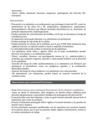 intracraneal.
• Raros: nefritis intersticial, discrasias sanguíneas, prolongación del intervalo QT,
neuropatía.
Interacciones
• Precaución si se administra con medicamentos que prolongan el intervalo QT, como los
antiarrítmicos de las clases IA y III, antipsicóticos, antidepresivos, antimicóticos,
fluoroquinolonas o fármacos que inducen anomalías electrolíticas (p. ej., diuréticos), en
particular hipopotasemia e hipomagnesemia.
• Pueden aumentar las concentraciones de teofilina, con lo que se incrementa el riesgo de
toxicidad por ésta.
• Su depuración renal puede disminuir si se administran con probenecid.
• Pueden prolongar la vida media de la cafeína.
• Pueden potenciar los efectos de la warfarina, por lo que el INR debe mantenerse bajo
vigilancia estrecha, en especial cuando se inicia o suspende el tratamiento.
• La metoclopramida puede acelerar la absorción de las quinolonas
• Las quinolonas (dosis altas) y algunos AINE (no el ácido acetilsalicílico) pueden
provocar convulsiones si se administran juntos.
• Hierro, sucralfato, fármacos con amortiguación intensa (p. ej., antirretrovirales) y
antiácidos que contienen magnesio, aluminio o calcio pueden interferir con la absorción
de las quinolonas.
• Aumento del riesgo de colitis seudomembranosa si se administran con fármacos que
disminuyen el peristaltismo, como los analgésicos opioides y la combinación
difenoxilato/atropina.
• Aumento del riesgo de rotura tendinosa si se administran con corticosteroides.
• De administrarse con ciclosporina, pueden inducir un aumento transitorio de la
creatinina sérica.
Observaciones para enfermería/Precauciones
• Véase Observaciones para enfermería/Precauciones de los fármacos antibióticos.
• Antes de iniciar el tratamiento, debe integrarse un historia clínica cuidadosa para
descartar hipopotasemia o antecedentes familiares de prolongación del intervalo QT.
• El paciente debe estar bien hidratado y tener un gasto urinario adecuado durante todo el
tratamiento, para evitar la cristaluria.
• Durante el tratamiento prolongado deben vigilarse el recuento hemático y las pruebas de
función renal y hepática.
• Se han presentado reacciones anafilactoides con las quinolonas (en ocasiones después
de la primera dosis), por lo que los pacientes deben vigilarse estrechamente, incluso si
no tienen antecedentes de alergia.
317
ERRNVPHGLFRVRUJ
 