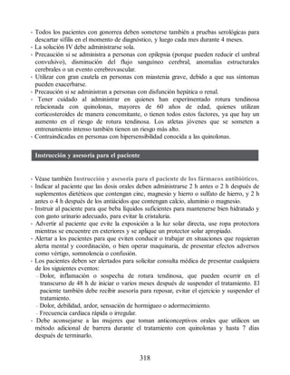• Todos los pacientes con gonorrea deben someterse también a pruebas serológicas para
descartar sífilis en el momento de diagnóstico, y luego cada mes durante 4 meses.
• La solución IV debe administrarse sola.
• Precaución si se administra a personas con epilepsia (porque pueden reducir el umbral
convulsivo), disminución del flujo sanguíneo cerebral, anomalías estructurales
cerebrales o un evento cerebrovascular.
• Utilizar con gran cautela en personas con miastenia grave, debido a que sus síntomas
pueden exacerbarse.
• Precaución si se administran a personas con disfunción hepática o renal.
• Tener cuidado al administrar en quienes han experimentado rotura tendinosa
relacionada con quinolonas, mayores de 60 años de edad, quienes utilizan
corticosteroides de manera concomitante, o tienen todos estos factores, ya que hay un
aumento en el riesgo de rotura tendinosa. Los atletas jóvenes que se someten a
entrenamiento intenso también tienen un riesgo más alto.
• Contraindicadas en personas con hipersensibilidad conocida a las quinolonas.
Instrucción y asesoría para el paciente
• Véase también Instrucción y asesoría para el paciente de los fármacos antibióticos.
• Indicar al paciente que las dosis orales deben administrarse 2 h antes o 2 h después de
suplementos dietéticos que contengan cinc, magnesio y hierro o sulfato de hierro, y 2 h
antes o 4 h después de los antiácidos que contengan calcio, aluminio o magnesio.
• Instruir al paciente para que beba líquidos suficientes para mantenerse bien hidratado y
con gasto urinario adecuado, para evitar la cristaluria.
• Advertir al paciente que evite la exposición a la luz solar directa, use ropa protectora
mientras se encuentre en exteriores y se aplique un protector solar apropiado.
• Alertar a los pacientes para que eviten conducir o trabajar en situaciones que requieran
alerta mental y coordinación, o bien operar maquinaria, de presentar efectos adversos
como vértigo, somnolencia o confusión.
• Los pacientes deben ser alertados para solicitar consulta médica de presentar cualquiera
de los siguientes eventos:
– Dolor, inflamación o sospecha de rotura tendinosa, que pueden ocurrir en el
transcurso de 48 h de iniciar o varios meses después de suspender el tratamiento. El
paciente también debe recibir asesoría para reposar, evitar el ejercicio y suspender el
tratamiento.
– Dolor, debilidad, ardor, sensación de hormigueo o adormecimiento.
– Frecuencia cardiaca rápida o irregular.
• Debe aconsejarse a las mujeres que toman anticonceptivos orales que utilicen un
método adicional de barrera durante el tratamiento con quinolonas y hasta 7 días
después de terminarlo.
318
ERRNVPHGLFRVRUJ
 