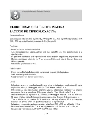 No se recomiendan durante el embarazo ni lactancia.
CLORHIDRATO DE CIPROFLOXACINA
LACTATO DE CIPROFLOXACINA
Presentaciones
Solución para infusión: 100 mg/50 mL, 200 mg/100 mL, 400 mg/200 mL; tabletas: 250,
500 y 750 mg; solución oftálmica/ótica: 0.3% (3 mg/mL).
Acciones
• Véase Acciones de las quinolonas.
• Los microorganismos gramnegativos son más sensibles que los grampositivos a la
ciprofloxacina.
• Se presenta resistencia a la ciprofloxacina en un número importante de personas con
fibrosis quística con infección por P. aeruginosa. Esto puede ocurrir después de un solo
ciclo terapéutico.
• Vida media aproximada de 4 h.
Indicaciones
• Úlcera corneal infectada (queratitis bacteriana), conjuntivitis bacteriana.
• Otitis media supurativa crónica.
• Véase Indicaciones de las quinolonas.
Dosis
• Infecciones graves o complicadas del tracto urinario, infecciones moderadas del tracto
respiratorio inferior: 200 mg por infusión IV en 60 min cada 12 h; o
• Infecciones de vías respiratorias inferiores graves, infecciones cutáneas y de anexos,
sanguíneas, óseas y articulares: 300 mg por infusión IV en 60 min cada 12 h; o
• Tras la inhalación de esporas de B. anthracis: 400 mg por infusión IV en 60 min cada
12 h por 60 días, iniciando tan pronto como sea posible después de la exposición; o
• Tras la inhalación de esporas de B. anthracis: 500 mg VO cada 12 h por 60 días,
iniciando tan pronto como sea posible después de la exposición; o
• Infecciones bronquiales, cutáneas, óseas y articulares: 500 a 750 mg VO cada 12 h; o
• Prostatitis bacteriana crónica: 250 a 500 mg VO cada 12 h durante 14 a 28 días; o
• Infección de vías urinarias: 250 a 500 mg VO cada 12 h; o
319
ERRNVPHGLFRVRUJ
 