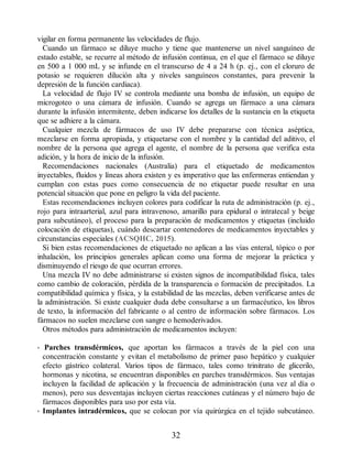 vigilar en forma permanente las velocidades de flujo.
Cuando un fármaco se diluye mucho y tiene que mantenerse un nivel sanguíneo de
estado estable, se recurre al método de infusión continua, en el que el fármaco se diluye
en 500 a 1 000 mL y se infunde en el transcurso de 4 a 24 h (p. ej., con el cloruro de
potasio se requieren dilución alta y niveles sanguíneos constantes, para prevenir la
depresión de la función cardiaca).
La velocidad de flujo IV se controla mediante una bomba de infusión, un equipo de
microgoteo o una cámara de infusión. Cuando se agrega un fármaco a una cámara
durante la infusión intermitente, deben indicarse los detalles de la sustancia en la etiqueta
que se adhiere a la cámara.
Cualquier mezcla de fármacos de uso IV debe prepararse con técnica aséptica,
mezclarse en forma apropiada, y etiquetarse con el nombre y la cantidad del aditivo, el
nombre de la persona que agrega el agente, el nombre de la persona que verifica esta
adición, y la hora de inicio de la infusión.
Recomendaciones nacionales (Australia) para el etiquetado de medicamentos
inyectables, fluidos y líneas ahora existen y es imperativo que las enfermeras entiendan y
cumplan con estas pues como consecuencia de no etiquetar puede resultar en una
potencial situación que pone en peligro la vida del paciente.
Estas recomendaciones incluyen colores para codificar la ruta de administración (p. ej.,
rojo para intraarterial, azul para intravenoso, amarillo para epidural o intratecal y beige
para subcutáneo), el proceso para la preparación de medicamentos y etiquetas (incluido
colocación de etiquetas), cuándo descartar contenedores de medicamentos inyectables y
circunstancias especiales (ACSQHC, 2015).
Si bien estas recomendaciones de etiquetado no aplican a las vías enteral, tópico o por
inhalación, los principios generales aplican como una forma de mejorar la práctica y
disminuyendo el riesgo de que ocurran errores.
Una mezcla IV no debe administrarse si existen signos de incompatibilidad física, tales
como cambio de coloración, pérdida de la transparencia o formación de precipitados. La
compatibilidad química y física, y la estabilidad de las mezclas, deben verificarse antes de
la administración. Si existe cualquier duda debe consultarse a un farmacéutico, los libros
de texto, la información del fabricante o al centro de información sobre fármacos. Los
fármacos no suelen mezclarse con sangre o hemoderivados.
Otros métodos para administración de medicamentos incluyen:
• Parches transdérmicos, que aportan los fármacos a través de la piel con una
concentración constante y evitan el metabolismo de primer paso hepático y cualquier
efecto gástrico colateral. Varios tipos de fármaco, tales como trinitrato de glicerilo,
hormonas y nicotina, se encuentran disponibles en parches transdérmicos. Sus ventajas
incluyen la facilidad de aplicación y la frecuencia de administración (una vez al día o
menos), pero sus desventajas incluyen ciertas reacciones cutáneas y el número bajo de
fármacos disponibles para uso por esta vía.
• Implantes intradérmicos, que se colocan por vía quirúrgica en el tejido subcutáneo.
32
ERRNVPHGLFRVRUJ
 