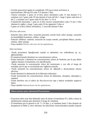 • Uretritis gonocócica aguda no complicada: 250 mg en dosis oral única; o
• Gastroenteritis: 500 mg VO cada 12 h durante 5 días.
• Úlceras corneales: 2 gotas en el (los) ojo(s) afectado(s) cada 15 min durante 6 h,
continuar con 2 gotas cada 30 min durante el resto del día 1, luego 2 gotas cada hora el
día 2, y terminar con 2 gotas cada 4 h los días 3 a 14; o
• Conjuntivitis bacteriana: 1 gota en el (los) saco(s) conjuntival(es) cada 2 h por 2 días
(durante la vigilia), y luego 1 gota cada 4 h los siguientes 5 días; o
• 5 gotas en el (los) oído(s) afectado(s), 2 veces/día durante 9 días.
Efectos adversos
• Solución ótica: dolor ótico, sensación punzante, prurito local, sabor amargo, sensación
de inestabilidad transitoria, cefalea, vértigo.
• Solución oftálmica: malestar, sensación de cuerpo extraño, precipitado blanco, prurito,
eritema, sabor amargo.
• Véase también Efectos adversos de las quinolonas.
Interacciones
• Puede presentarse hipoglucemia cuando se administra con sulfonilureas (p. ej.,
glibenclamida).
• El omeprazol puede disminuir sus concentraciones séricas.
• Puede aumentar o disminuir las concentraciones séricas de fenitoína, por lo que deben
vigilarse durante el tratamiento con ciprofloxacina.
• Puede aumentar la concentración sérica del metotrexato y con ello el riesgo de
toxicidad, por lo que se recomienda una vigilancia estrecha.
• Puede aumentar las concentraciones séricas de sildenafil y desencadenar efectos
adversos.
• Puede disminuir la eliminación de la lidocaína (xilocaína).
• Puede incrementar las concentraciones séricas de duloxetina, clozapina, olanzapina y
ropinirol.
• Puede interferir con el cultivo de Mycobacterium spp e inducir resultados negativos
falsos.
• Véase también Interacciones de las quinolonas.
Observaciones para enfermería/Precauciones
• El paciente debe estar bien hidratado antes de iniciar el tratamiento IV y debe evitarse la
alcalinización urinaria para disminuir el riesgo de cristaluria.
• El tratamiento por lo general es de 7 a 14 días, y se mantiene hasta 2 días después de
desaparecer la fiebre y otros síntomas; las infecciones óseas/articulares pueden requerir
320
ERRNVPHGLFRVRUJ
 