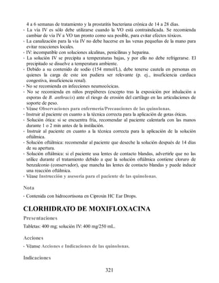 4 a 6 semanas de tratamiento y la prostatitis bacteriana crónica de 14 a 28 días.
• La vía IV es sólo debe utilizarse cuando la VO está contraindicada. Se recomienda
cambiar de vía IV a VO tan pronto como sea posible, para evitar efectos tóxicos.
• La canalización para la vía IV no debe hacerse en las venas pequeñas de la mano para
evitar reacciones locales.
• IV: incompatible con soluciones alcalinas, penicilinas y heparina.
• La solución IV se precipita a temperaturas bajas, y por ello no debe refrigerarse. El
precipitado se disuelve a temperatura ambiente.
• Debido a su contenido de sodio (154 mmol/L), debe tenerse cautela en personas en
quienes la carga de este ion pudiera ser relevante (p. ej., insuficiencia cardiaca
congestiva, insuficiencia renal).
• No se recomienda en infecciones neumocócicas.
• No se recomienda en niños prepúberes (excepto tras la exposición por inhalación a
esporas de B. anthracis) ante el riesgo de erosión del cartílago en las articulaciones de
soporte de peso.
• Véase Observaciones para enfermería/Precauciones de las quinolonas.
• Instruir al paciente en cuanto a la técnica correcta para la aplicación de gotas óticas.
• Solución ótica: si se encuentra fría, recomendar al paciente calentarla con las manos
durante 1 o 2 min antes de la instilación.
• Instruir al paciente en cuanto a la técnica correcta para la aplicación de la solución
oftálmica.
• Solución oftálmica: recomendar al paciente que deseche la solución después de 14 días
de su apertura.
• Solución oftálmica: si el paciente usa lentes de contacto blandas, advertirle que no las
utilice durante el tratamiento debido a que la solución oftálmica contiene cloruro de
benzalconio (conservador), que mancha las lentes de contacto blandas y puede inducir
una reacción oftálmica.
• Véase Instrucción y asesoría para el paciente de las quinolonas.
Nota
• Contenida con hidrocortisona en Ciproxin HC Ear Drops.
CLORHIDRATO DE MOXIFLOXACINA
Presentaciones
Tabletas: 400 mg; solución IV: 400 mg/250 mL.
Acciones
• Véanse Acciones e Indicaciones de las quinolonas.
Indicaciones
321
ERRNVPHGLFRVRUJ
 