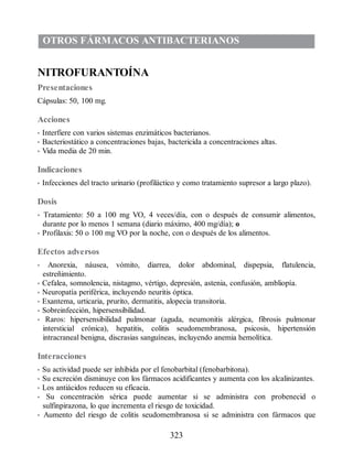 OTROS FÁRMACOS ANTIBACTERIANOS
NITROFURANTOÍNA
Presentaciones
Cápsulas: 50, 100 mg.
Acciones
• Interfiere con varios sistemas enzimáticos bacterianos.
• Bacteriostático a concentraciones bajas, bactericida a concentraciones altas.
• Vida media de 20 min.
Indicaciones
• Infecciones del tracto urinario (profiláctico y como tratamiento supresor a largo plazo).
Dosis
• Tratamiento: 50 a 100 mg VO, 4 veces/día, con o después de consumir alimentos,
durante por lo menos 1 semana (diario máximo, 400 mg/día); o
• Profilaxis: 50 o 100 mg VO por la noche, con o después de los alimentos.
Efectos adversos
• Anorexia, náusea, vómito, diarrea, dolor abdominal, dispepsia, flatulencia,
estreñimiento.
• Cefalea, somnolencia, nistagmo, vértigo, depresión, astenia, confusión, ambliopía.
• Neuropatía periférica, incluyendo neuritis óptica.
• Exantema, urticaria, prurito, dermatitis, alopecia transitoria.
• Sobreinfección, hipersensibilidad.
• Raros: hipersensibilidad pulmonar (aguda, neumonitis alérgica, fibrosis pulmonar
intersticial crónica), hepatitis, colitis seudomembranosa, psicosis, hipertensión
intracraneal benigna, discrasias sanguíneas, incluyendo anemia hemolítica.
Interacciones
• Su actividad puede ser inhibida por el fenobarbital (fenobarbitona).
• Su excreción disminuye con los fármacos acidificantes y aumenta con los alcalinizantes.
• Los antiácidos reducen su eficacia.
• Su concentración sérica puede aumentar si se administra con probenecid o
sulfinpirazona, lo que incrementa el riesgo de toxicidad.
• Aumento del riesgo de colitis seudomembranosa si se administra con fármacos que
323
ERRNVPHGLFRVRUJ
 