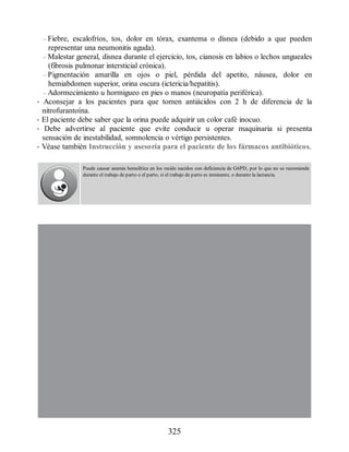 – Fiebre, escalofríos, tos, dolor en tórax, exantema o disnea (debido a que pueden
representar una neumonitis aguda).
– Malestar general, disnea durante el ejercicio, tos, cianosis en labios o lechos ungueales
(fibrosis pulmonar intersticial crónica).
– Pigmentación amarilla en ojos o piel, pérdida del apetito, náusea, dolor en
hemiabdomen superior, orina oscura (ictericia/hepatitis).
– Adormecimiento u hormigueo en pies o manos (neuropatía periférica).
• Aconsejar a los pacientes para que tomen antiácidos con 2 h de diferencia de la
nitrofurantoína.
• El paciente debe saber que la orina puede adquirir un color café inocuo.
• Debe advertirse al paciente que evite conducir u operar maquinaria si presenta
sensación de inestabilidad, somnolencia o vértigo persistentes.
• Véase también Instrucción y asesoría para el paciente de los fármacos antibióticos.
Puede causar anemia hemolítica en los recién nacidos con deficiencia de G6PD, por lo que no se recomienda
durante el trabajo de parto o el parto, si el trabajo de parto es inminente, o durante la lactancia.
325
ERRNVPHGLFRVRUJ
 